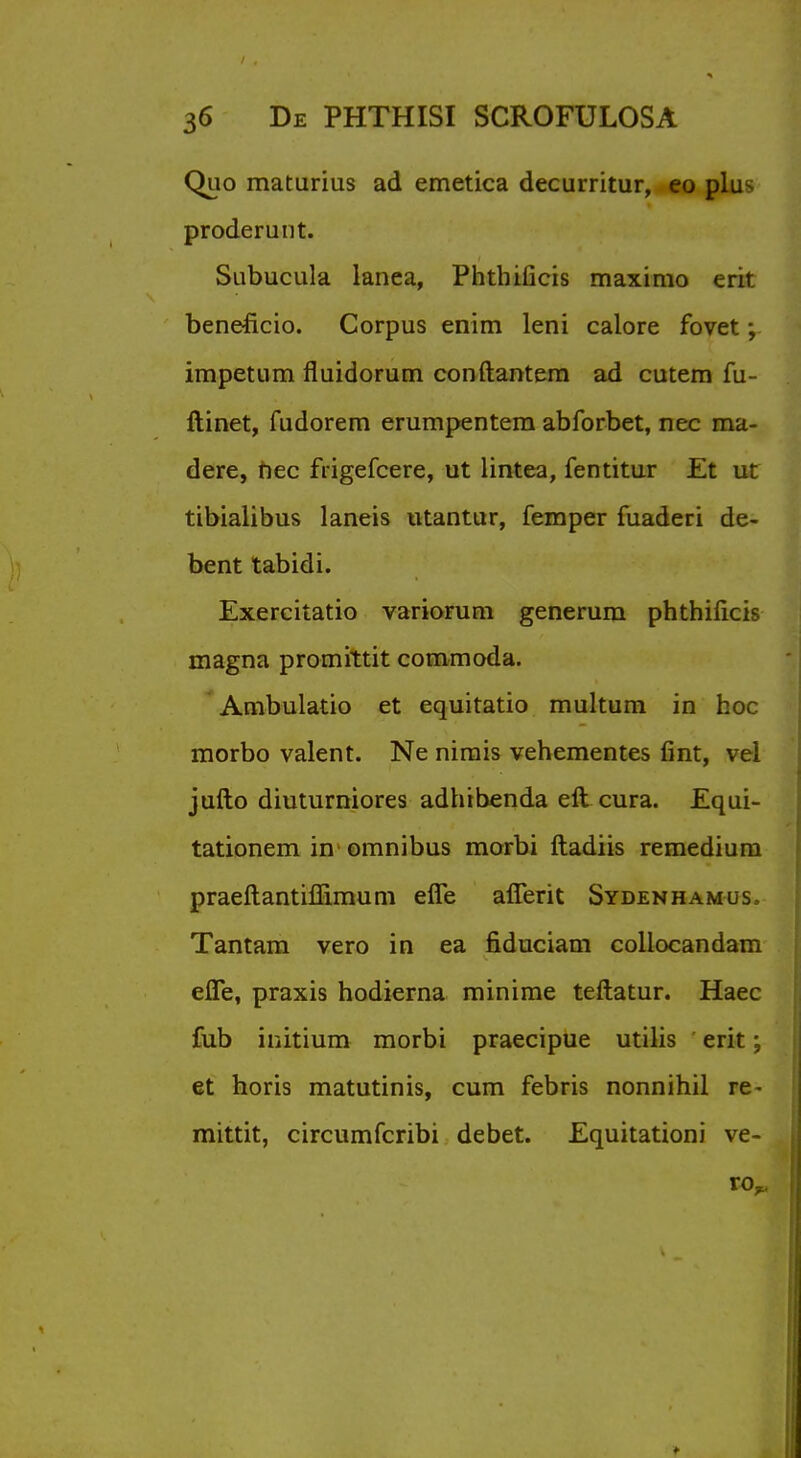 Quo maturius ad emetica decurritur, eo plu^ proderunt. Subucula lanea, Phthiiicis maximo erit beneficio. Corpus enim leni calore fovet; impetum fluidorum con (lantern ad cutem fu- ftinet, fudorem erumpentera abforbet, nec ma- dere, hec frigefcere, ut lintea, fentitur Et ut tibialibus laneis utantur, Temper fuaderi de- bent tabidi. Exercitatio variorum generum phthificis magna promittit commoda. Ambulatio et equitatio multum in hoc morbo valent. Ne nimis vehementes fint, vel jufto diuturniores adhibenda eft cura. Equi- tationem in omnibus morbi ftadiis remedium praeftantiffimum efle aflerit Sydenhamus. Tantam vero in ea fiduciam collocandam effe, praxis hodierna minime teftatur. Haec fub initium morbi praecipue utilis erit; et horis matutinis, cum febris nonnihil re- mittit, circumfcribi debet. Equitationi ve- ro^.