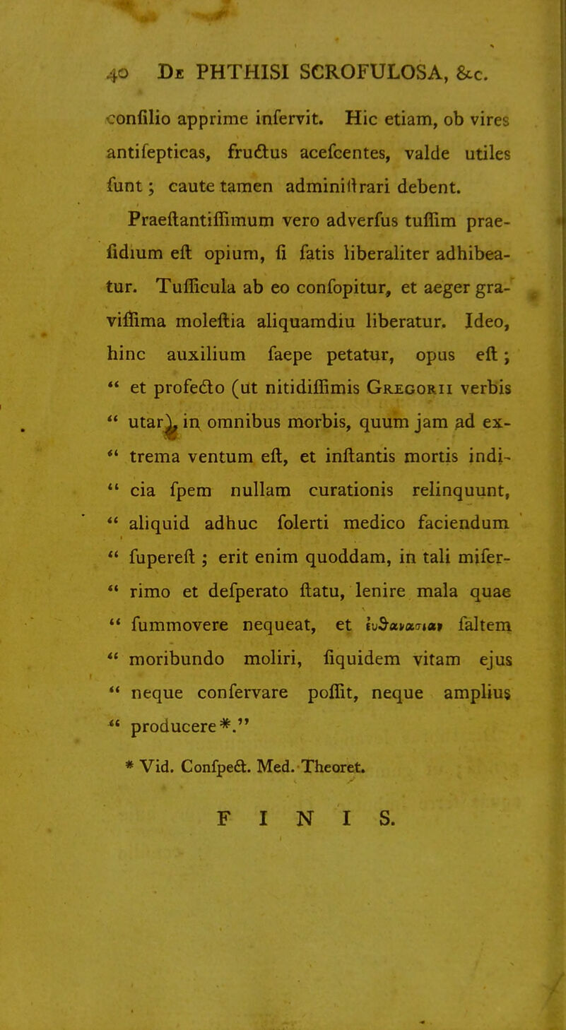 :onfilio apprime infervit. Hie etiam, ob vires antifepticas, frudtus acefcentes, valde utiles funt; caute tamen adminiltrari debent. Praeftantiffimum vero adverfus tuffim prae- fidium eft opium, ii fatis liberaliter adhibea- tur. Tuflicula ab eo confopitur, et aeger gra- vifiima moleftia aliquamdiu liberatur. Ideo, hinc auxilium faepe petatur, opus eft;  et profecto (ut nitidiffimis Gregorii verbis  utar^ m omnibus morbis, quum jam ad ex-  trema ventum eft, et inftantis mortis indi-  cia fpem nullam curationis relinquunt,  aliquid adhuc folerti medico faciendum  fupereft ; erit enim quoddam, in tali mifer- *' rimo et defperato ftatu, lenire mala quae  fummovere nequeat, et tvSunxitcit faltem ** moribundo moliri, fiquidem vitam ejus  neque confervare poffit, neque amplius  producere*. * Vid. Confpeft. Med. Theoret. FINIS.