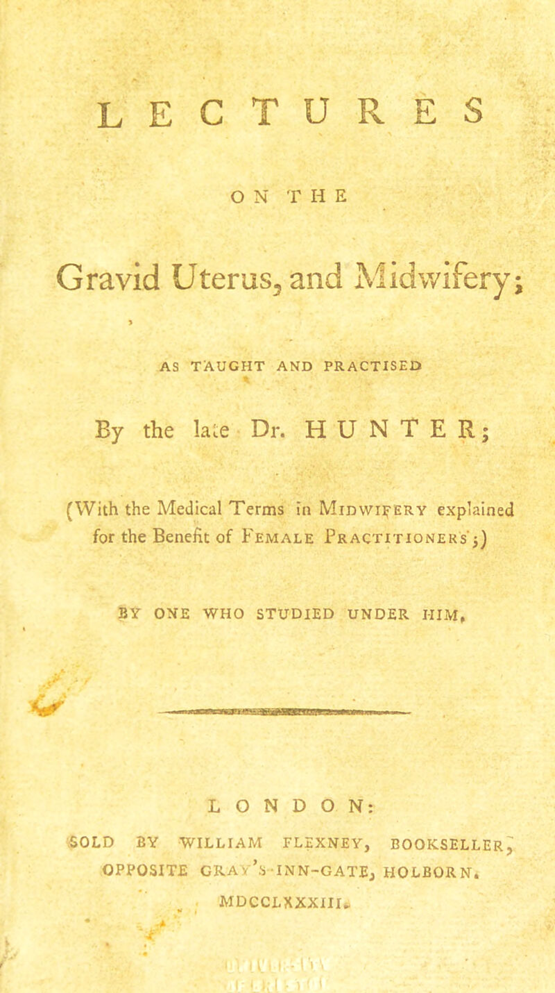 lectures O N T H E Gravid Uterus, and Midwifery; > AS TAUGHT AND PRACTISED By the late Dr. HUNTER; (With the Medical Terms in Midwifery explained for the Benefit of Female Practitioners';) BY ONE WHO STUDIED UNDER I-IIM, LONDON: SOLD BY WILLIAM FLEXNEY, BOOKSELLER^ OPPOSITE GRAY’S INN-GATE, HOLBORN. MDCCLXXXIIL ■ I l!U -1'» \