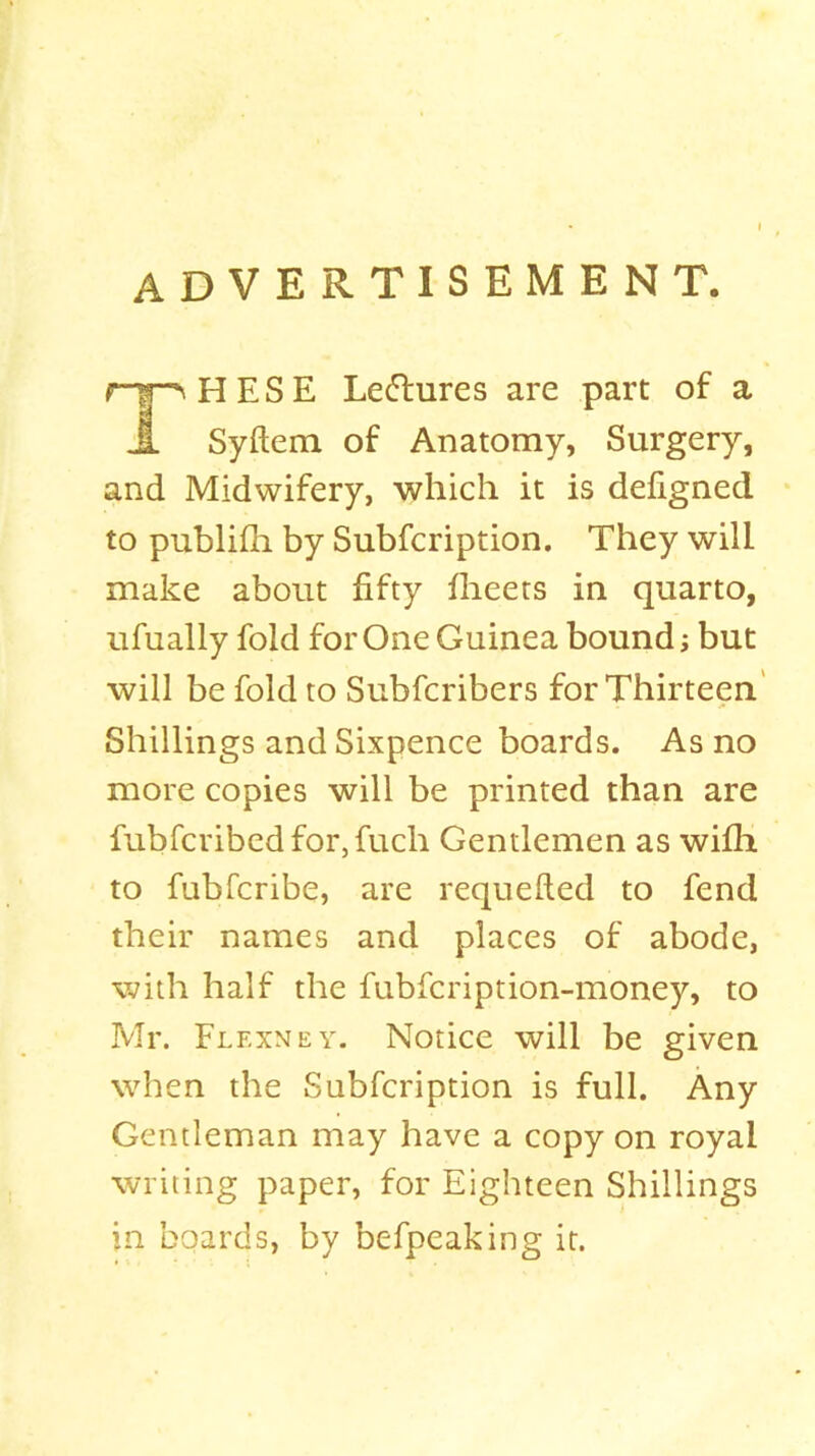 advertisement. rj^HESE Letffcures are part of a JL Syftem of Anatomy, Surgery, and Midwifery, which it is defigned to publifh by Subfcription. They will make about fifty fheets in quarto, ufually fold for One Guinea bound; but will be fold to Subfcribers for Thirteen Shillings and Sixpence boards. As no more copies will be printed than are fubfcribedfor,fuch Gentlemen as wilh to fubfcribe, are requefted to fend their names and places of abode, with half the fubfcription-money, to Mr. Flf.xmey. Notice will be given when the Subfcription is full. Any Gentleman may have a copy on royal writing paper, for Eighteen Shillings in boards, by befpeaking it.