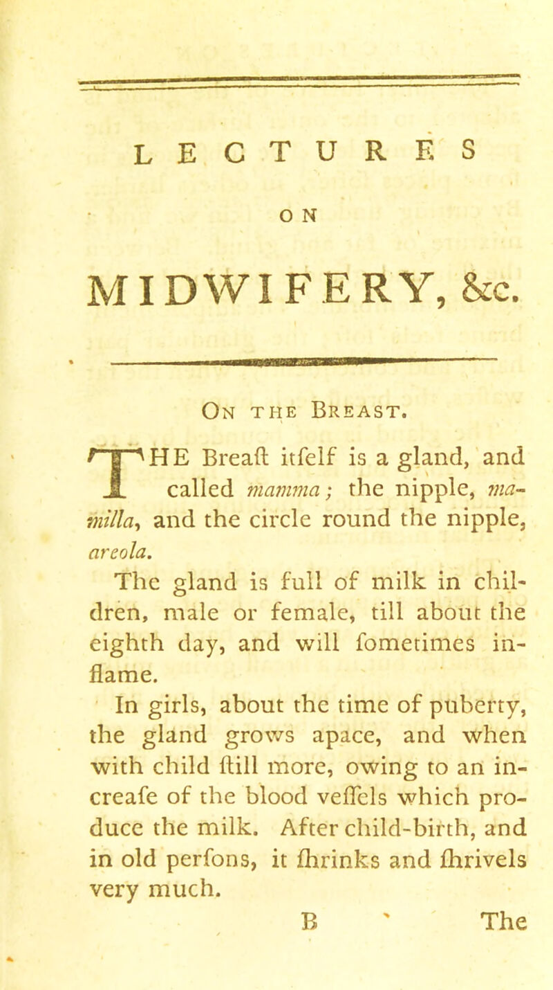 O N MIDWIFERY, &c. On the Breast. f | 'HE Bread itfelf is a gland, and 1 called mamma; the nipple, ma~ milla, and the circle round the nipple, areola. The gland is full of milk in chil- dren, male or female, till about the eighth day, and will fometimes in- flame. In girls, about the time of puberty, the gland grows apace, and when with child Hill more, owing to an in- crease of the blood veflels which pro- duce the milk. After child-birth, and in old perfoos, it Shrinks and Shrivels very much. B The