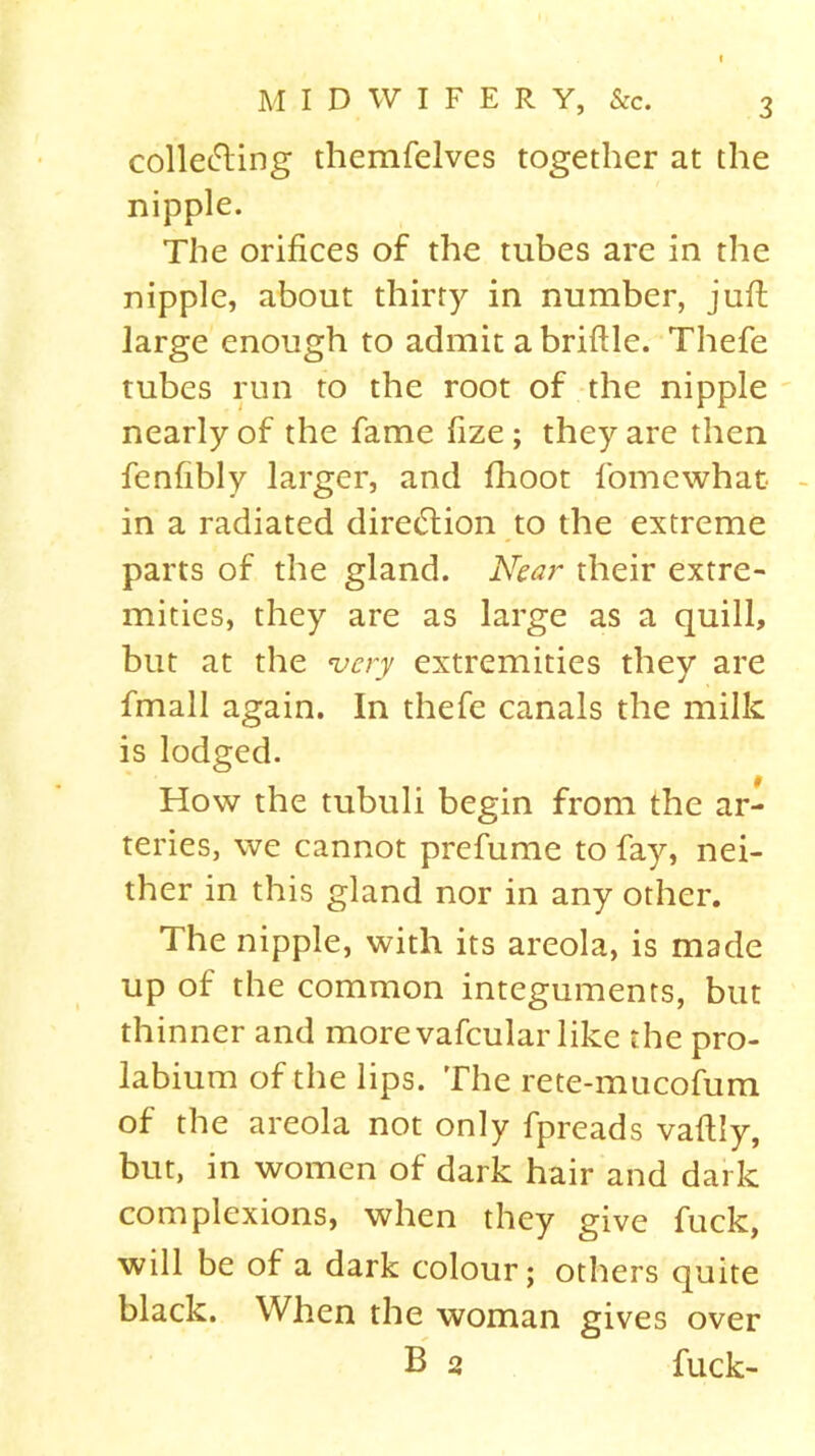 collecting themfelves together at the nipple. The orifices of the tubes are in the nipple, about thirty in number, juft large enough to admit a briftle. Thefe tubes run to the root of the nipple nearly of the fame fize ; they are then fenfibly larger, and fhoot fomewhat in a radiated diretftion to the extreme parts of the gland. Near their extre- mities, they are as large as a quill, but at the very extremities they are fmall again. In thefe canals the milk is lodged. How the tubuli begin from the ar- teries, we cannot prefume to fay, nei- ther in this gland nor in any other. The nipple, with its areola, is made up of the common integuments, but thinner and more vafcular like the pro- labium of the lips. The rete-mucofum of the areola not only fpreads vaftly, but, in women of dark hair and dark complexions, when they give fuck, will be of a dark colour; others quite black. When the woman gives over B 2 fuck-