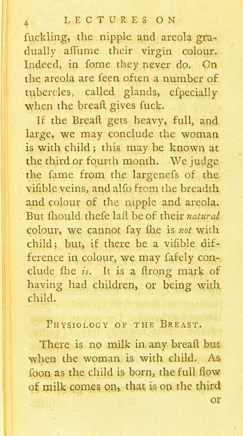 fuckling, the nipple and areola gra- dually afTume their virgin colour. Indeed, in fome they never do. On the areola are feen often a number of tubercles, called glands, efpecially when the bread: gives fuck. If the Breaft gets heavy, full, and large, we may conclude the woman is with child; this may be known at the third or fourth month. We judge the fame from the largenefs of the vifible veins, and alfo from the breadth and colour of the nipple and areola. But fhould thefe lail be of their natural colour, we cannot fay fhe is not with child; but, if there be a vifible dif- ference in colour, we may fafely con- clude fire is. It is a ftrong mark of having had children, or being with child. Physiology of the Breast. There is no milk in any breaft but when the woman is with child. As 9 '» foon as the child is born, the full flow of milk comes on, that is on the third or i