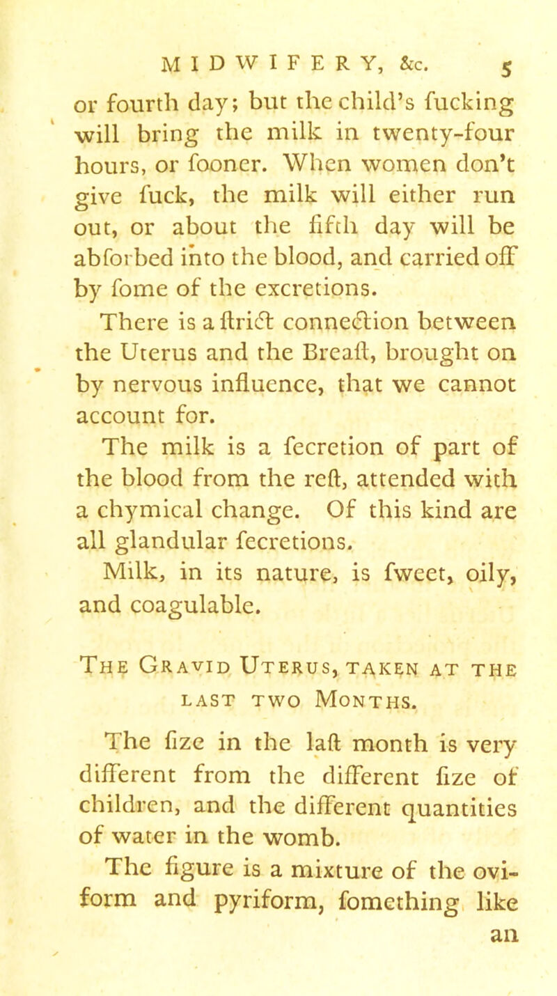 or fourth day; but the child’s fucking will bring the milk in twenty-four hours, or fooner. When women don’t give fuck, the milk will either run out, or about the fifth day will be abforbed into the blood, and carried off by fome of the excretions. There is a ftriff connection between the Uterus and the Bread, brought on by nervous influence, that we cannot account for. The milk is a fecretion of part of the blood from the reft, attended with a chymical change. Of this kind are all glandular fecretions. Milk, in its nature, is fweet, oily, and coagulable. The Gravid Uterus, taken at the last two Months. The fize in the laft month is very different from the different fize of children, and the different quantities of water in the womb. The figure is a mixture of the ovi- form and pyriform, fomething like ail