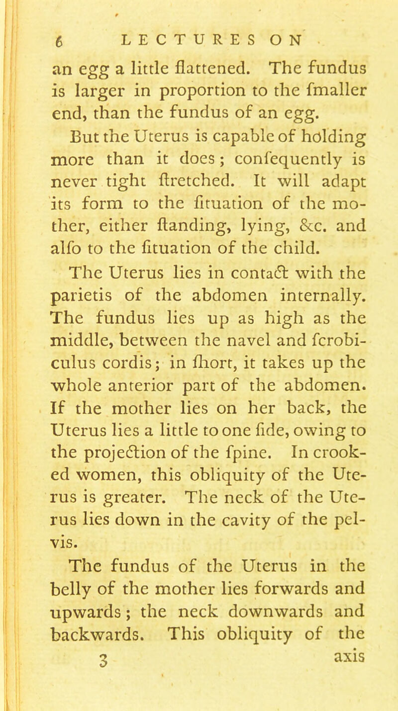 an egg a little flattened. The fundus is larger in proportion to the fmaller end, than the fundus of an egg. But the Uterus is capable of holding more than it does; confequently is never tight ftretched. It will adapt its form to the fituation of the mo- ther, either Handing, lying, &c. and alfo to the fituation of the child. The Uterus lies in contact with the parietis of the abdomen internally. The fundus lies up as high as the middle, between the navel and fcrobi- culus cordis; in fliort, it takes up the whole anterior part of the abdomen. If the mother lies on her back, the Uterus lies a little to one fide, owing to the projection of the fpine. In crook- ed women, this obliquity of the Ute- rus is greater. The neck of the Ute- rus lies down in the cavity of the pel- vis. The fundus of the Uterus in the belly of the mother lies forwards and upwards ; the neck downwards and backwards. This obliquity of the n axis