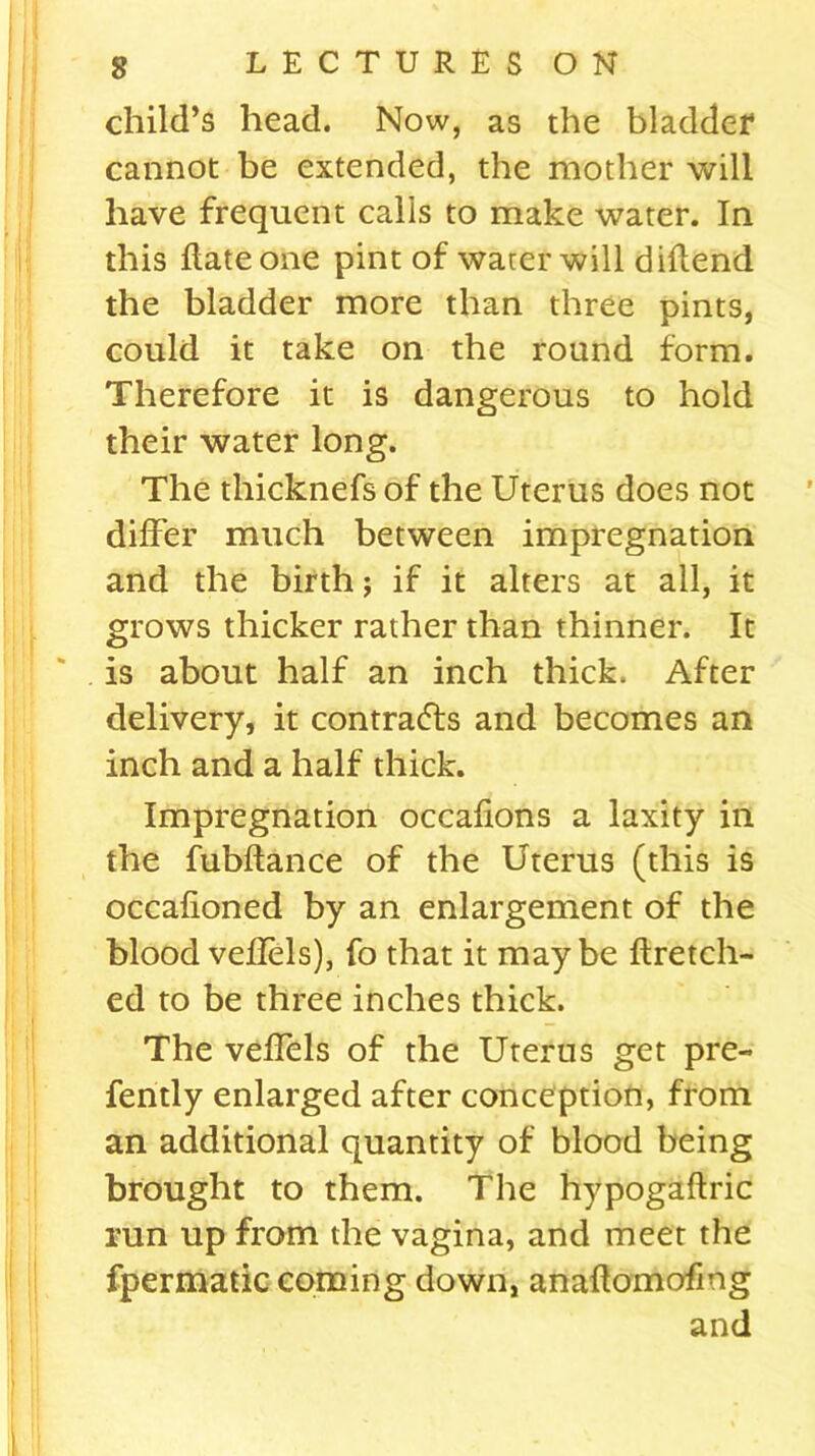 child’s head. Now, as the bladder cannot be extended, the mother will have frequent calls to make water. In this Hate one pint of water will diflend the bladder more than three pints, could it take on the round form. Therefore it is dangerous to hold their water long. The thicknefs of the Uterus does not differ much between impregnation and the birth; if it alters at all, it grows thicker rather than thinner. It is about half an inch thick. After delivery, it contracts and becomes an inch and a half thick. Impregnation occafions a laxity in the fubftance of the Uterus (this is occafioned by an enlargement of the blood veflels), fo that it maybe ftretch- ed to be three inches thick. The veffels of the Uterus get pre- fently enlarged after conception, from an additional quantity of blood being brought to them. The hypogaftric run up from the vagina, and meet the fpermatic coming down, anaflomofmg and