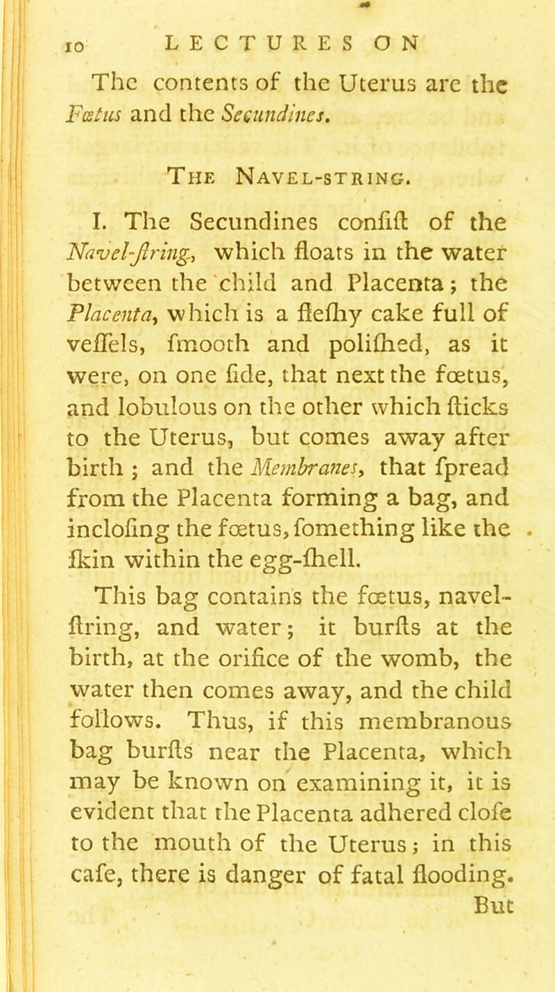 The contents of the Uterus are the Feet us and the Seeundines. The Navel-string. I. The Seeundines confifl of the Navel-firing., which floats in the water between the child and Placenta; the Placenta, which is a flefhy cake full of veflels, fmooth and polifhed, as it were, on one fide, that next the foetus, and lobulous on the other which flicks to the Uterus, but comes away after birth ; and the Membranes, that fpread from the Placenta forming a bag, and incloflng the foetus, fomething like the fkin within the egg-fhell. This bag contains the foetus, navel- ftring, and water; it burfls at the birth, at the orifice of the womb, the water then comes away, and the child follows. Thus, if this membranous bag burfls near the Placenta, which may be known on examining it, it is evident that the Placenta adhered clofe to the mouth of the Uterus; in this cafe, there is danger of fatal flooding. But