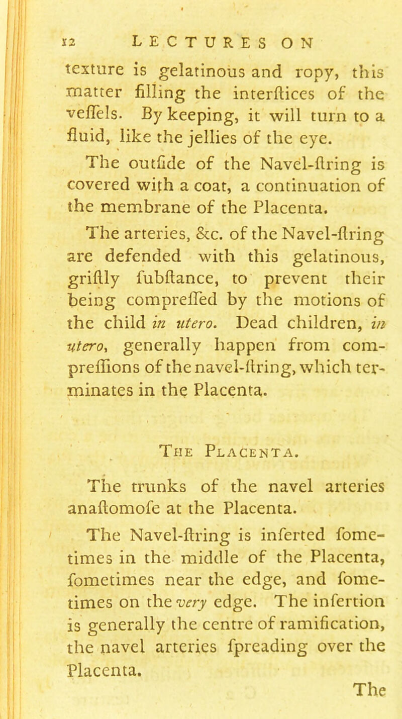 texture is gelatinous and ropy, this matter filling the interfiles of the vefTels. By keeping, it will turn to a fluid, like the jellies of the eye. The outfide of the Navel-firing is covered with a coat, a continuation of the membrane of the Placenta. The arteries, &c. of the Navel-firing are defended with this gelatinous, grifily fubfiance, to prevent their being comprefied by the motions of the child in utero. Dead children, in utero, generally happen from com- preflions of the navel-firing, which ter- minates in the Placenta. The Placenta. The trunks of the navel arteries anafiomofe at the Placenta. The Navel-firing is inferted fome- times in the middle of the Placenta, fometimes near the edge, and fome- times on the very edge. The infertion is generally the centre of ramification, the navel arteries fpreading over the Placenta.