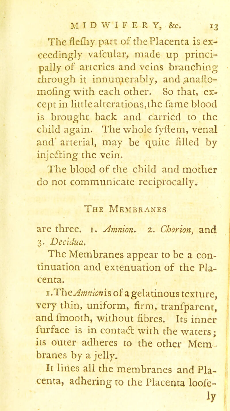 The flefhy part of the Placenta is ex- ceedingly vafcular, made up princi- pally of arteries and veins branching through it innumerably, and .anafto- moling with each other. So that, ex- cept in little alterations,the fame blood is brought back and carried to the child again. The whole fyftem, venal and arterial, may be quite filled by injecting the vein. The blood of the child and mother do not communicate reciprocally. The Membranes are three, i. Amnion. 2. Chorion, and 3. Decidua. The Membranes appear to be a con- tinuation and extenuation of the Pla- centa. 1.The Amnionis of a gelatinous texture, very thin, uniform, firm, tranfparent, and fmooth, without fibres. Its inner furface is in contact with the waters; its outer adheres to the other Mem- branes by a jelly. It lines all the membranes and Pla- centa, adhering to the Placenta loofe- ly f\