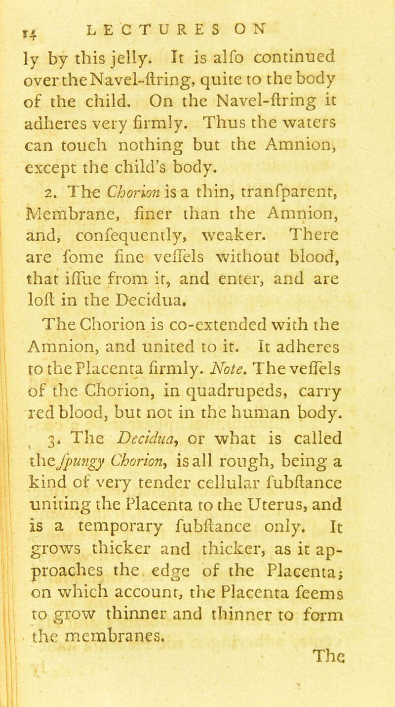 *4 ly by this jelly. It is alfo continued over the Navel-ftring, quite to the body of the child. On the Navel-firing it adheres very firmly. Thus the waters can touch nothing but the Amnion, except the child’s body. 2. The Chorion is a thin, tranfparent, Membrane, finer than the Amnion, and, confequently, weaker. There are fome fine vefiTels without blood, that ifiue from it, and enter, and are loll in the Decidua. The Chorion is co-extended with the Amnion, and united to it. It adheres to the Placenta firmly. Note. The vefiTels of the Chorion, in quadrupeds, carry red blood, but not in the human body. 3. The Decidua, or what is called theJpungy Chorion, is all rough, being a kind of very tender cellular fubftance uniting the Placenta to the Uterus, and is a temporary fubftance only. It grows thicker and thicker, as it ap- proaches the edge of the Placenta; on which accounr, the Placenta feems to grow thinner and thinner to form the membranes.