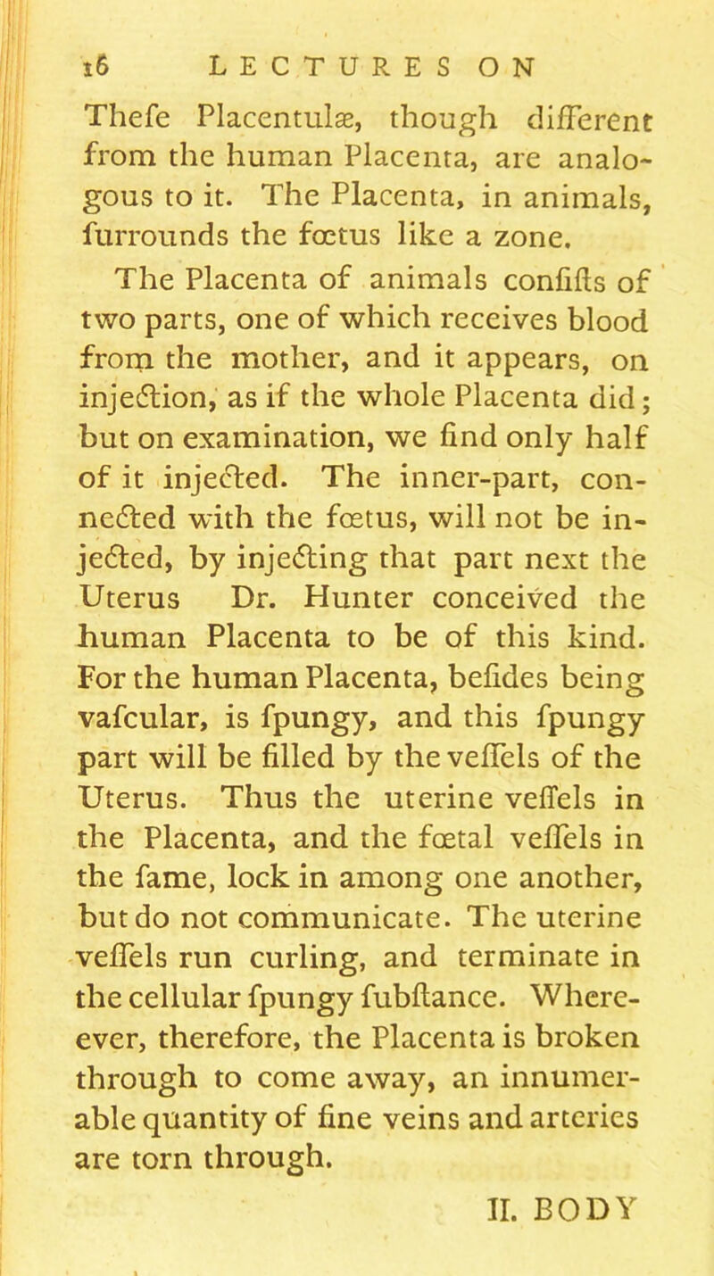 Thefe Placentulse, though different from the human Placenta, are analo- gous to it. The Placenta, in animals, furrounds the foetus like a zone. The Placenta of animals confifts of two parts, one of which receives blood from the mother, and it appears, on injection, as if the whole Placenta did; but on examination, we find only half of it injected. The inner-part, con- nected with the foetus, will not be in- jected, by injecting that part next the Uterus Dr. Hunter conceived the human Placenta to be of this kind. For the human Placenta, befides being vafcular, is fpungy, and this fpungy part will be filled by the veffels of the Uterus. Thus the uterine veffels in the Placenta, and the foetal veffels in the fame, lock in among one another, but do not communicate. The uterine veffels run curling, and terminate in the cellular fpungy fubflance. Whcre- ever, therefore, the Placenta is broken through to come away, an innumer- able quantity of fine veins and arteries are torn through. II. BODY
