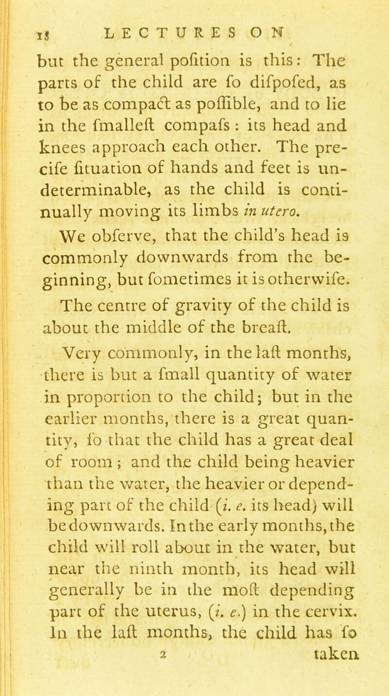 but the general podtion is this: The parts of the child are fo difpofed, as to be as compacd as poffible, and to lie in the fmallelt compafs : its head and knees approach each other. The pre- cife fituation of hands and feet is un- determinable, as the child is conti- nually moving its limbs in utero. We obferve, that the child’s head is commonly downwards from the be- ginning, but fometimes it isotherwife. The centre of gravity of the child is about the middle of the bread. Very commonly, in the lad months, there is but a fmall quantity of water in proportion to the child; but in the earlier months, there is a great quan- tity, fo that the child has a great deal of room ; and the child being heavier than the water, the heavier or depend- ing part of the child (2. e. its head) will be down wards. In the early months, the child will roll about in the water, but near the ninth month, its head will generally be in the mod depending part of the uterus, (2. e.) in the cervix. In the lad months, the child has fo 2 taken