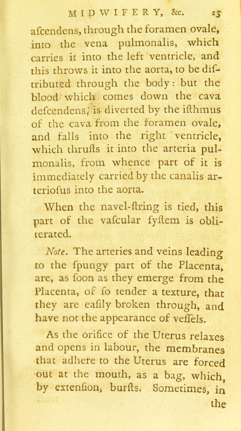 afcendens, through the foramen ovale, into the vena pulmonalis, which carries it into the left ventricle, and this throws it into the aorta, to be dif- tributed through the body : but the blood which comes down the cava defcendens; is diverted by the ifthmus of the cava from the foramen ovale, and falls into the right ventricle, which thrufts it into the arteria pul- monalis, from whence part of it is immediately carried by the canalis ar- teriofus into the aorta. When the navel-firing is tied, this part of the vafcular fyfiem is obli- terated. Note. The arteries and veins leading to the fpungy part of the Placenta, are, as foon as they emerge from the Placenta, of fo tender a texture, that they are eafily broken through, and have not the appearance of velTels. As the orifice of the Uterus relaxes and opens in labour, the membranes that adhere to the Uterus are forced out at the mouth, as a bag, which, by extenfion, burfis. Sometimes, in the