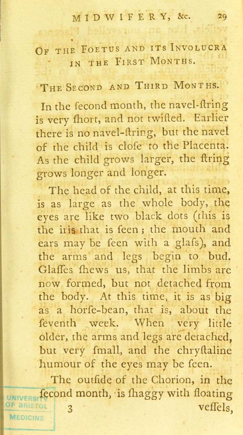 Of the Foetus and its Involucra in the First Months. The Second and Third Months. In the fecond month, the navel-firing is very fhort, and not twilled. Earlier there is no navel-firing, but the navel of the child is clofe to the Placenta. As the child grows larger, the firing grows longer and longer. The head of the child, at this time, is as large as the whole body, the eyes are like two black dots (this is the iris that is feen ; the mouth and ears may be feen with a glafs), and the arms and legs begin to bud. GlafTes fliews us, that the limbs are now formed, but not detached from the body. At this time, it is as big as a horfe-bean, that is, about the feventh week. When very little older, the arms and legs are detached, but very fmall, and the chryflaline humour of the eyes may be feen. The outfrde of the Chorion, in the fecond month, is fhaggy with floating 3 ' veffels,