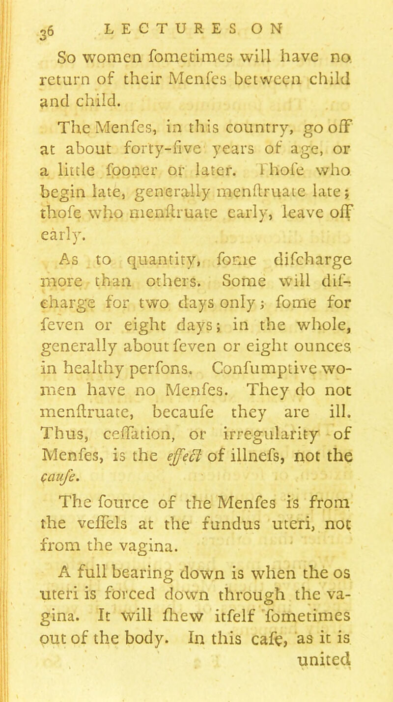 %5 So women fometimes will have no. return of their Menfes between child and child. The Menfes, in this country, go off at about forty-five years of age, or a little fooner or later, fhofe who begin late, generally menftruate late; thofc who menftruate early, leave off early. As to quantity, forue difcharge more than others. Some will dif- eharge for two days only; fome for feven or eight days; in the whole, generally about feven or eight ounces in healthy perfons. Confumptive wo- men have no Menfes. They do not menftruate, becaufe they are ill. Thus, ceftation, or irregularity of Menfes, is the effect of illnefs, not the Caufe. The fource of the Menfes is from the veflels at the fundus uteri, not from the vagina. A full bearing down is when the os uteri is forced down through the va- gina. It will fhew itfelf fometimes out of the body. In this cafe, as it is united k • Vs •