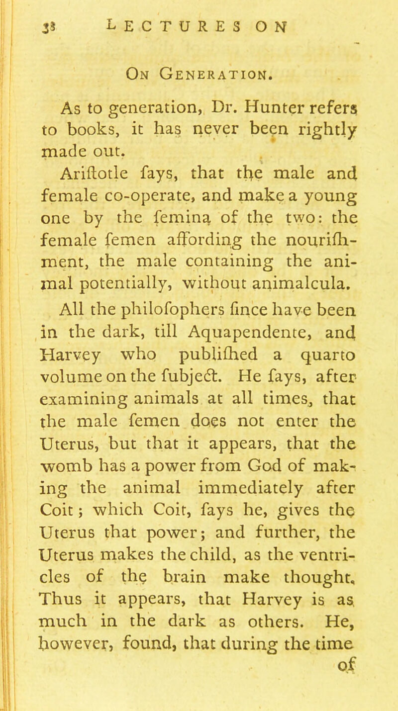 On Generation. As to generation, Dr. Hunter refers to books, it has never been rightly made out. Ariftotle fays, that the male and female co-operate, and make a young one by the femina of the two: the female femen affording the nourifh- ment, the male containing the ani- mal potentially, without animalcula. All the philofophers fince have been in the dark, till Aquapendente, and Harvey who publifhed a quarto volume on the fubjedt. He fays, after examining animals at all times., that the male femen does not enter the Uterus, but that it appears, that the womb has a power from God of mak- ing the animal immediately after Coit; which Coit, fays he, gives the Uterus that power; and further, the Uterus makes the child, as the ventri- cles of the brain make thought. Thus it appears, that Harvey is as, much in the dark as others. He, however, found, that during the time of