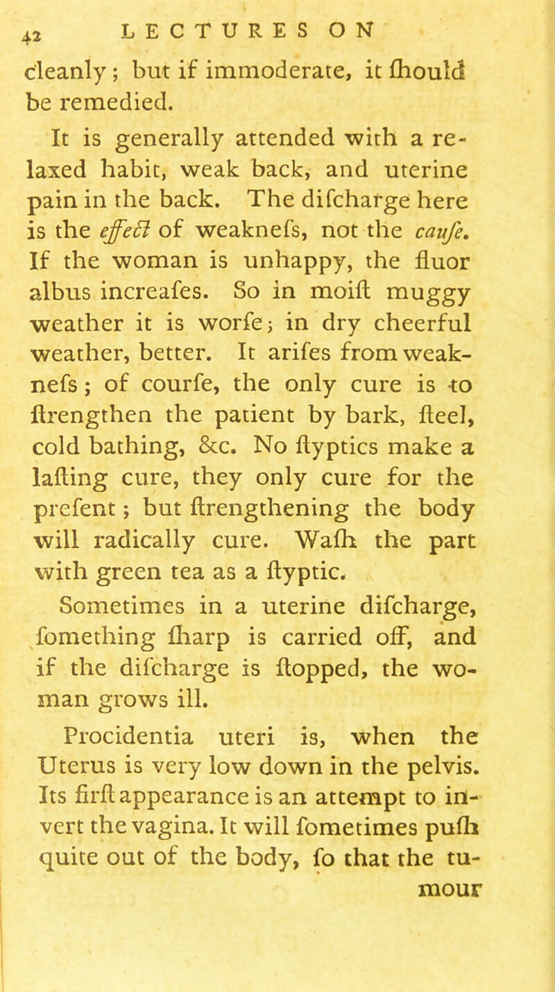 42 cleanly; but if immoderate, it fhould be remedied. It is generally attended with a re- laxed habit, weak back, and uterine pain in the back. The difcharge here is the effect of weaknefs, not the caufe. If the woman is unhappy, the fluor albus increafes. So in moid muggy weather it is worfe; in dry cheerful weather, better. It arifes from weak- nefs ; of courfe, the only cure is -to flrengthen the patient by bark, Heel, cold bathing, &c. No flyptics make a lading cure, they only cure for the prefent; but drengthening the body will radically cure. Walh the part with green tea as a dyptic. Sometimes in a uterine difcharge, Something lharp is carried off, and if the difcharge is flopped, the wo- man grows ill. Procidentia uteri is, when the Uterus is very low down in the pelvis. Its fil'd appearance is an attempt to in- vert the vagina. It will fometimes pufli quite out of the body, fo that the tu- mour