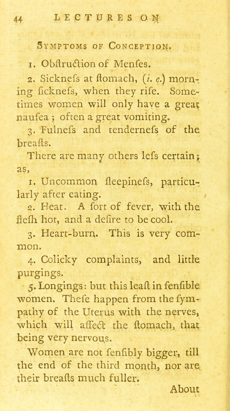 Symptoms of Conception. 1. Obdru&ion of Menfes. 2. Sickncfs at domach, (z. <?.) morn- ing dcknefs, when they rife. Some- times women will only have a great naufea ; often a great vomiting., 3. Fulnefs and tendernefs of the breads. There are many others lefs certain j as, 1. Uncommon deepinefs, particu- larly after eating. 2. Heat. A fort of fever, with the fiefh hot, and a delire to be cool. 3. Heart-burn. This is very com- mon. 4. Colicky complaints, and little purgings. 5. Longings: but this lead in fenfible women. Thefe happen from the fym- pathy of the Uterus with the nerves, which will afFecd the domach, that being very nervous. Women are not fendbly bigger, till the end of the third month, nor are their breads much fuller. About