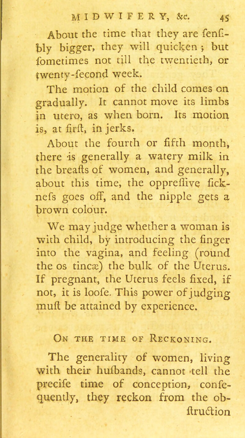 About the time that they are fenfi- bly bigger, they will quicken ; but fometimes not till the twentieth, or twenty-fecond week. The motion of the child comes on gradually. It cannot move its limbs in utero, as when born. Its motion is, at firft, in jerks. About the fourth or fifth month, there -is generally a watery milk in the breads of women, and generally, about this time, the oppreflive fick- nefs goes off, and the nipple gets a brown colour. We may judge whether a woman is with child, by introducing the finger into the vagina, and feeling (round the os tincaf) the bulk of the Uterus. If pregnant, the Uterus feels fixed, if not, it is loofe. This power of judging mull be attained by experience. On the time of Reckoning. The generality of women, living with their huibands, cannot tell the precife time of conception, confe- quently, they reckon from the ob- ftru&ion