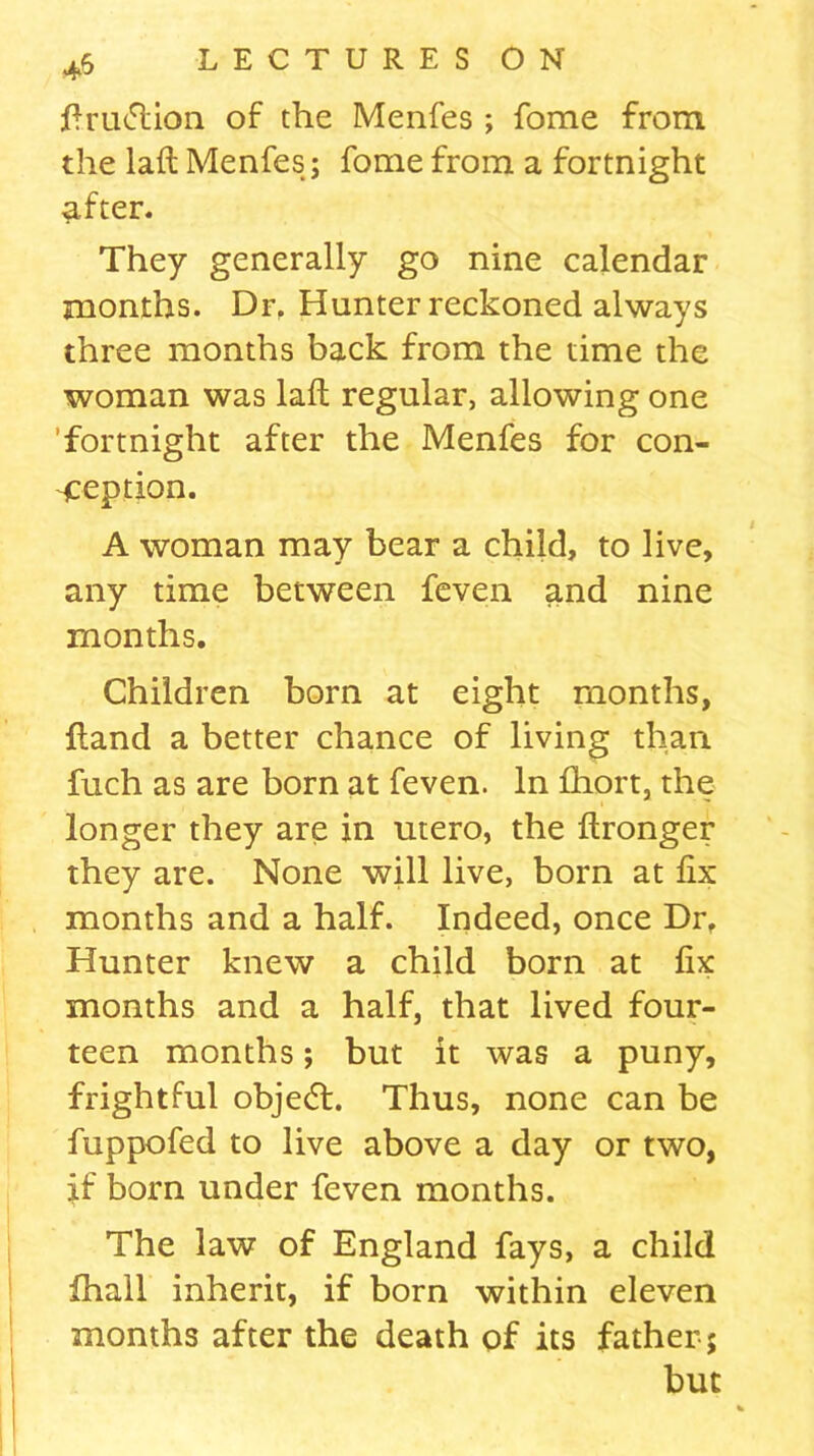 ftru<5tion of the Menfes ; fome from the laft Menfes; fome from a fortnight after. They generally go nine calendar months. Dr. Hunter reckoned always three months back from the time the woman was laft regular, allowing one fortnight after the Menfes for con- ception. A woman may bear a child, to live, any time between feven and nine months. Children born at eight months, Hand a better chance of living than fuch as are born at feven. In fhort, the longer they are in utero, the ftronger they are. None will live, born at fix months and a half. Indeed, once Dr. Hunter knew a child born at fix months and a half, that lived four- teen months; but it was a puny, frightful objedt. Thus, none can be fuppofed to live above a day or two, jf born under feven months. The law of England fays, a child fhall inherit, if born within eleven months after the death of its father ; but