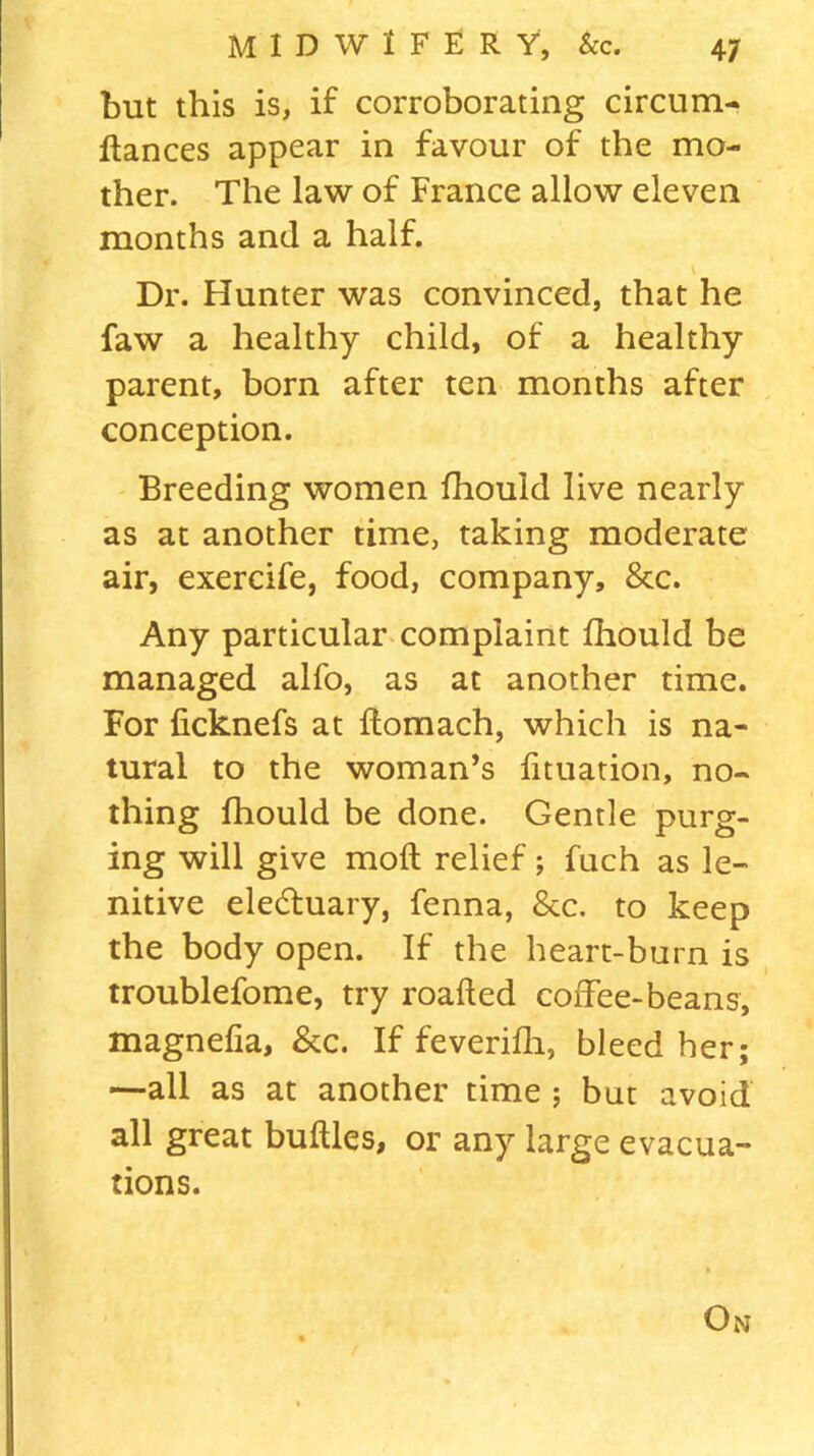 but this is, if corroborating circum- fiances appear in favour of the mo- ther. The law of France allow eleven months and a half. Dr. Hunter was convinced, that he faw a healthy child, of a healthy parent, born after ten months after conception. Breeding women fhouid live nearly as at another time, taking moderate air, exercife, food, company, 8tc. Any particular complaint fhouid be managed alfo, as at another time. For ficknefs at fiomach, which is na- tural to the woman’s fituation, no- thing fhouid be done. Gentle purg- ing will give mofl relief; fuch as le- nitive eledluary, fenna, &c. to keep the body open. If the heart-burn is troublefome, try roafted coffee-beans, magnefia, &c. If feverifh, bleed her; —all as at another time ; but avoid all great bullies, or any large evacua- tions. On