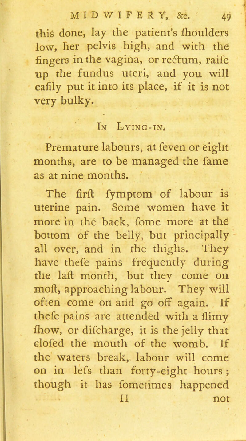 this done, lay the patient’s fhoulders low, her pelvis high, and with the fingers in the vagina, or recftum, raife up the fundus uteri, and you will eafiiy put it into its place, if it is not very bulky. In Lying-in, r Premature labours, at feven or eight months, are to be managed the fame as at nine months. The firft fymptom of labour is uterine pain. Some women have it more in the back, fome more at the bottom of the belly, but principally all over, and in the thighs. They have thefe pains frequently during the laft month, but they come on moft, approaching labour. They will often come on and go off again. If thefe pains are attended with a llimy fhow, or difcharge, it is the jelly that clofed the mouth of the womb. If the waters break, labour will come on in lefs than forty-eight hours ; though it has fometimes happened II not