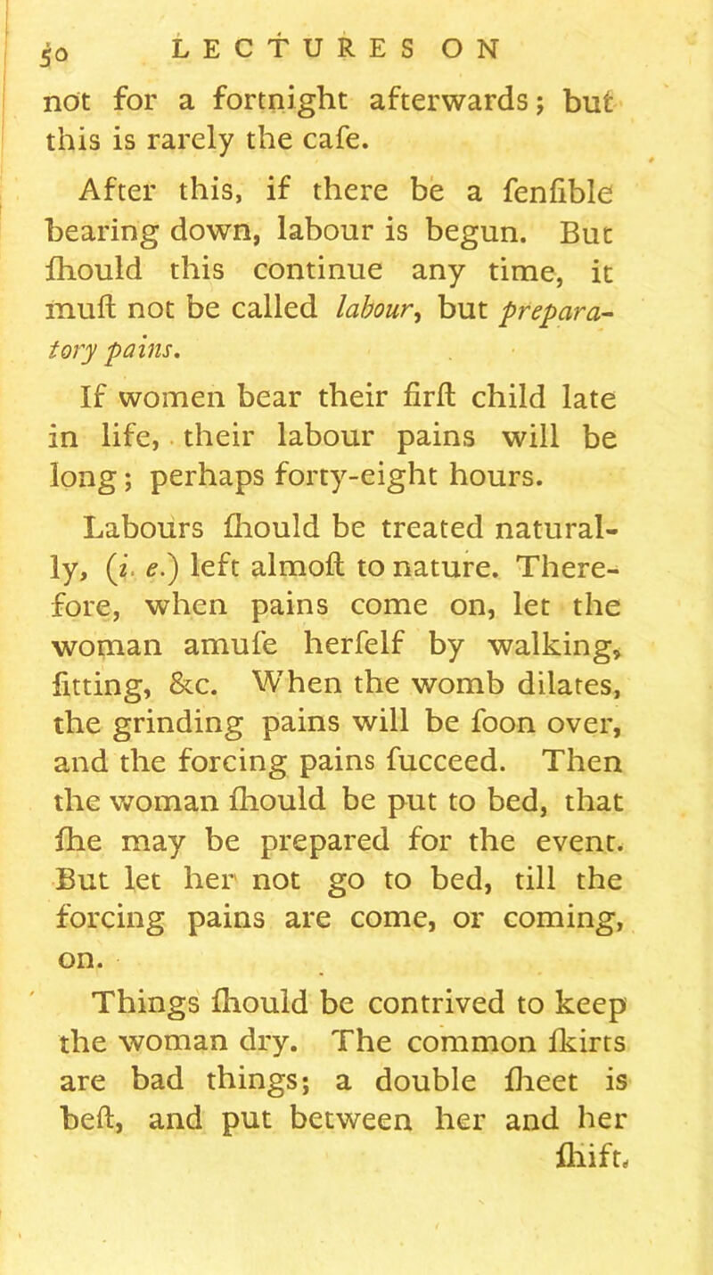 5° not for a fortnight afterwards; but this is rarely the cafe. After this, if there be a fenfible bearing down, labour is begun. But fhould this continue any time, it muft not be called labour, but prepara- tory pains. If women bear their firft child late in life, their labour pains will be long; perhaps forty-eight hours. Labours fhould be treated natural- ly, (z e.) left almoft to nature. There- fore, when pains come on, let the woman amufe herfelf by walking, fitting, &c. When the womb dilates, the grinding pains will be foon over, and the forcing pains fucceed. Then the woman fhould be put to bed, that fhe may be prepared for the event. But let her not go to bed, till the forcing pains are come, or coming, on. Things fhould be contrived to keep the woman dry. The common fkirts are bad things; a double fheet is beft, and put between her and her fhift.