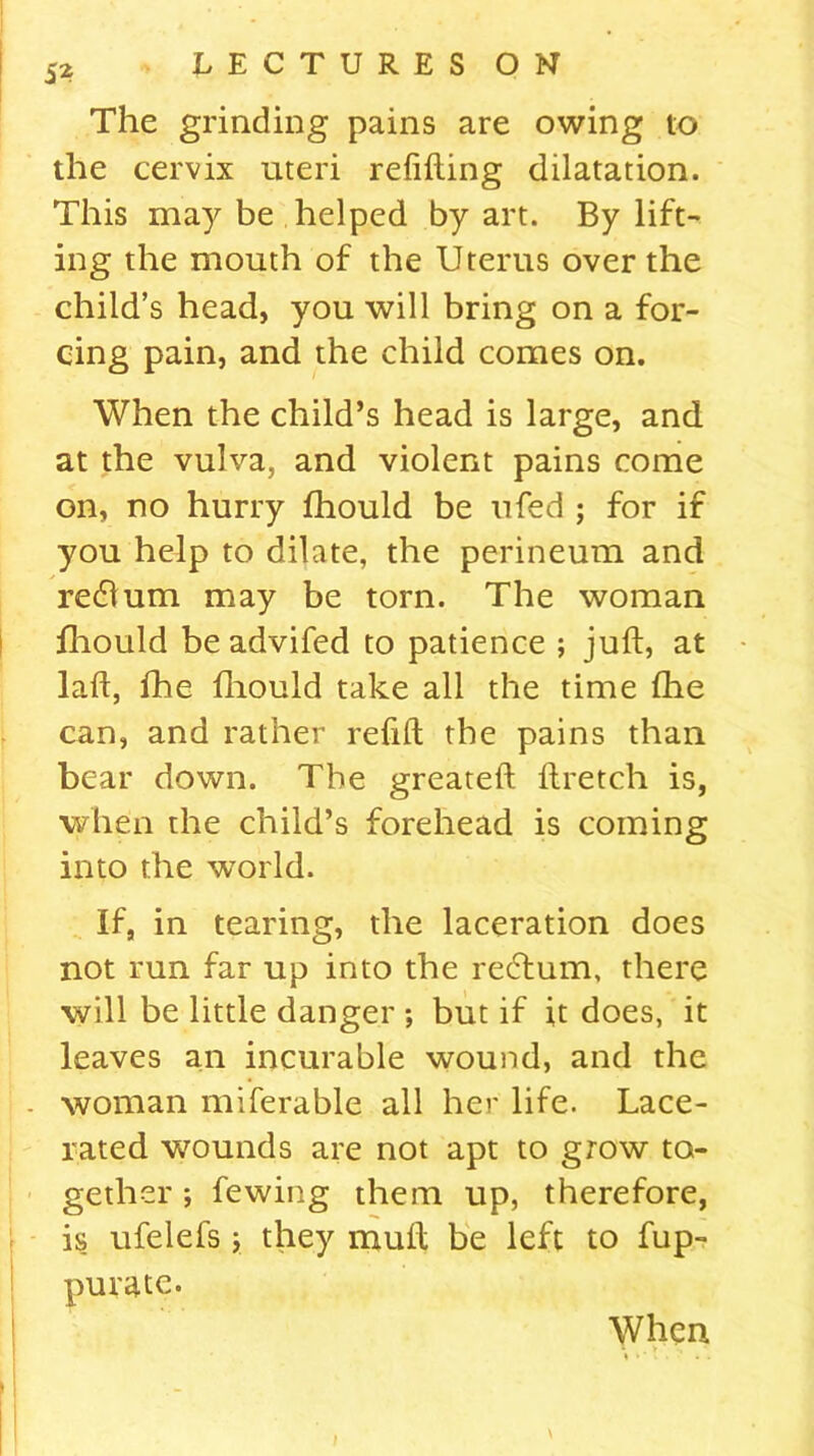 5* The grinding pains are owing to the cervix uteri refitting dilatation. This may be helped by art. By lift- ing the mouth of the Uterus over the child’s head, you will bring on a for- cing pain, and the child comes on. When the child’s head is large, and at the vulva, and violent pains come on, no hurry fhould be ufed ; for if you help to dilate, the perineum and return may be torn. The woman fhould be advifed to patience ; juft, at laft, fhe fhould take all the time fhe can, and rather refill the pains than bear down. The greateft ftretch is, when the child’s forehead is coming into the world. If, in tearing, the laceration does not run far up into the rectum, there will be little danger *, but if it does, it leaves an incurable wound, and the woman miferable all her life. Lace- rated wounds are not apt to grow to- gether ; fewing them up, therefore, is ufelefs ; they mutt be left to fup- purate. When ‘ . v , \
