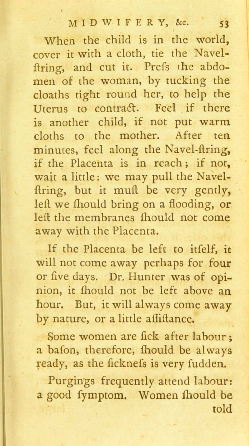 l When the child is in the world, cover it with a cloth, tie the Navel- ftring, and cut it. Prefs the abdo- men of the woman, by tucking the cloaths tight round her, to help the Uterus to contract. Feel if there is another child, if not put warm cloths to the mother. After ten minutes, feel along the Navel-ftring, if the Placenta is in reach; if not, wait a little: we may pull the Navel- ftring, but it muft be very gently, left we fliould bring on a flooding, or left the membranes fliould not come away with the Placenta. If the Placenta be left to itfelf, it will not come away perhaps for four or five days. Dr. Hunter was of opi- nion, it fliould not be left above an hour. But, it will always come away by nature, or a little afliftance. Some women are fick after labour ; a bafon, therefore, fliould be always ready, as the ficknefs is very fudden. Purgings frequently attend labour: a good fymptom. Women Ihould be told