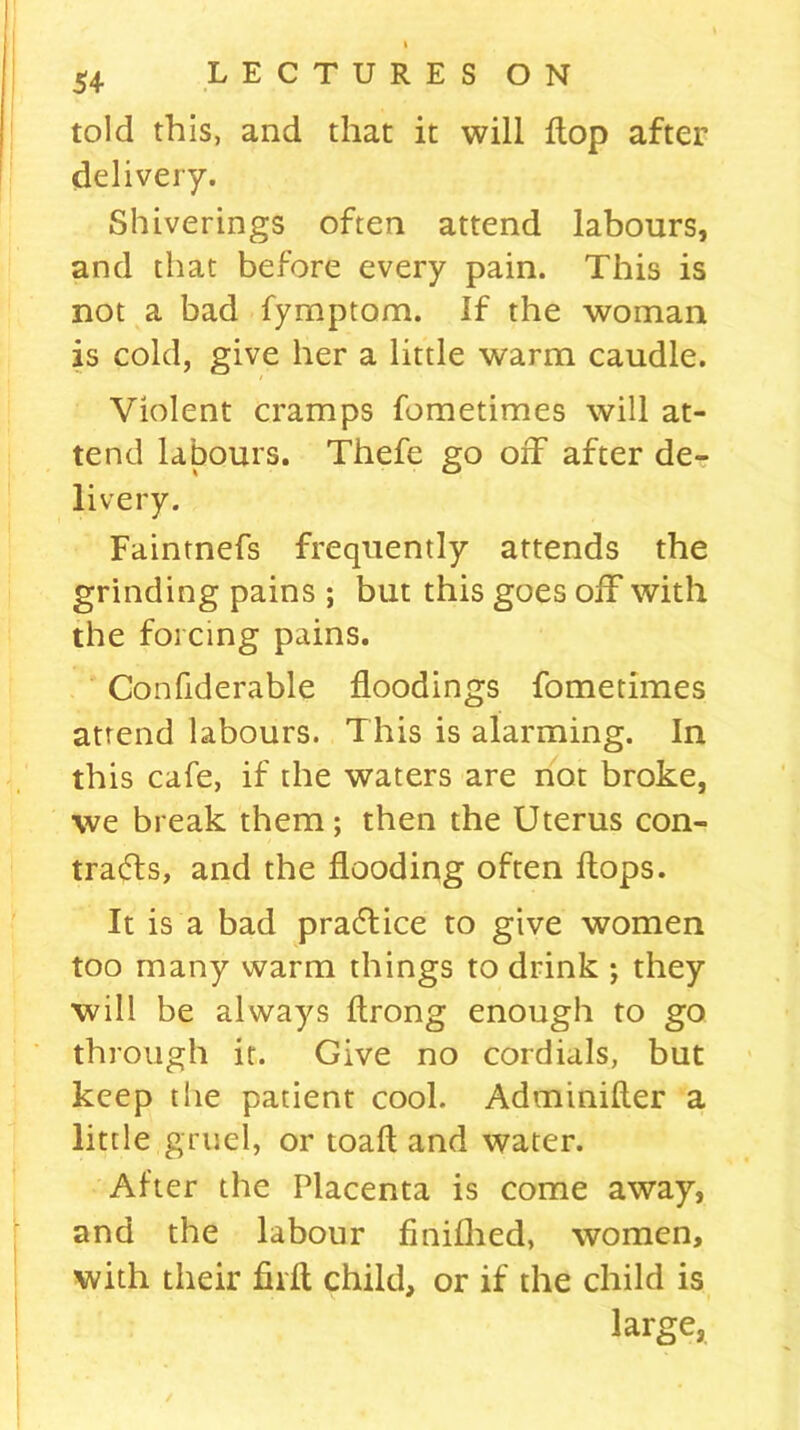 told this, and that it will flop after delivery. Shiverings often attend labours, and that before every pain. This is not a bad fyrnptom. If the woman is cold, give her a little warm caudle. Violent cramps fometimes will at- tend labours. Thefe go off after de- livery. Faintnefs frequently attends the grinding pains ; but this goes off with the forcing pains. Confiderable floodings fometimes attend labours. This is alarming. In this cafe, if the waters are not broke, we break them; then the Uterus con- tracts, and the flooding often flops. It is a bad praffice to give women too many warm things to drink ; they will be always ftrong enough to go through it. Give no cordials, but keep the patient cool. Adminifler a little gruel, or toafl and water. After the Placenta is come away, and the labour finiflied, women, with their firfl child, or if the child is large.