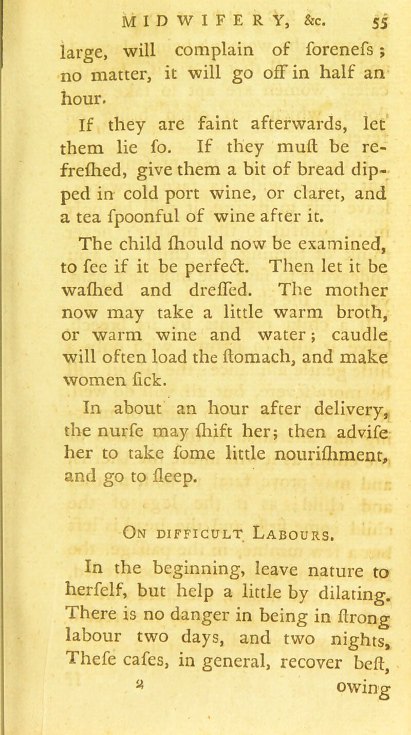 large, will complain of forenefs; no matter, it will go off in half an hour. If they are faint afterwards, let them lie fo. If they muft be re- frefhed, give them a bit of bread dip- ped in cold port wine, or claret, and a tea fpoonful of wine after it. The child fhould now be examined, to fee if it be perfect. Then let it be wafhed and dreffed. The mother now may take a little warm broth, or warm wine and water; caudle will often load the ftomach, and make women lick. In about an hour after delivery, the nurfe may Ihift her; then advife her to take fome little nourifhment, and go to ileep. On difficult Labours. In the beginning, leave nature to herfelf, but help a little by dilating. There is no danger in being in drong labour two days, and two nights, Thefe cafes, in general, recover bed, a owing