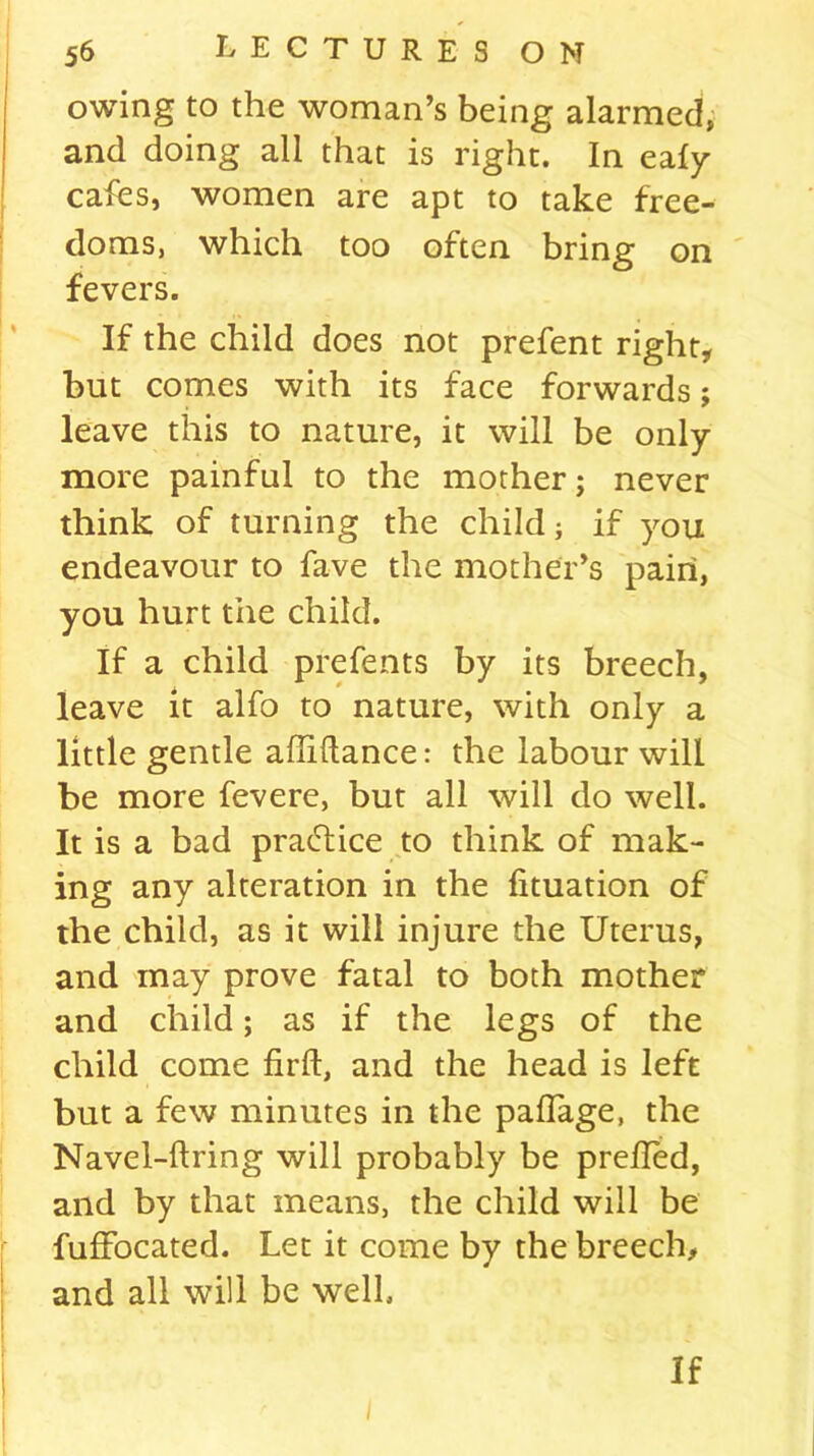 owing to the woman’s being alarmed, and doing all that is right. In ealy cafes, women are apt to take free- doms, which too often bring on fevers. If the child does not prefent right, but comes with its face forwards; leave this to nature, it will be only- more painful to the mother; never think of turning the child; if you endeavour to fave the mother’s pain, you hurt the child. If a child prefents by its breech, leave it alfo to nature, with only a little gentle affiftance: the labour will be more fevere, but all will do well. It is a bad practice to think of mak- ing any alteration in the fituation of the child, as it will injure the Uterus, and may prove fatal to both mother and child; as if the legs of the child come firft, and the head is left but a few minutes in the paflage, the Navel-firing will probably be prelled, and by that means, the child will be fuffocated. Let it come by the breech, and all will be well