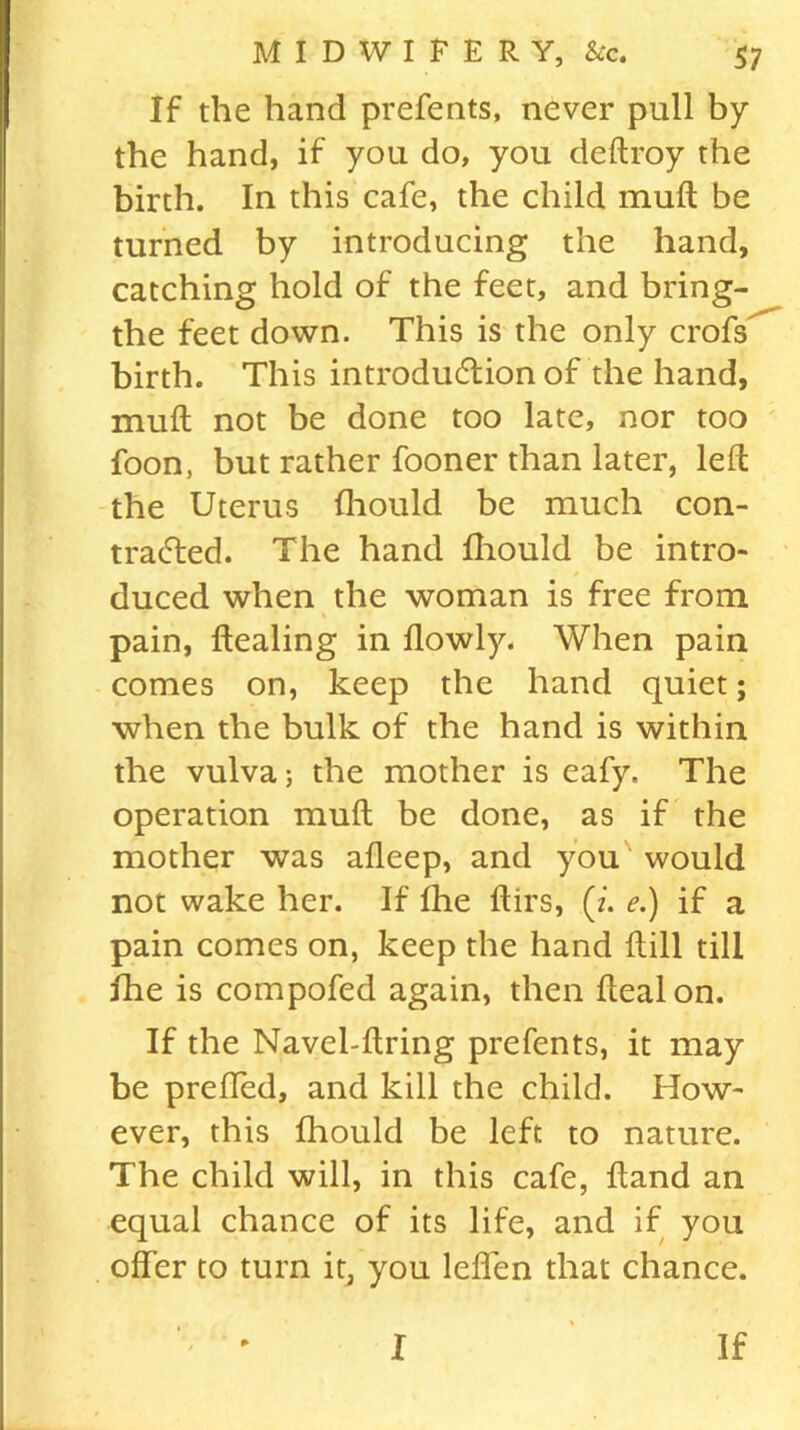 If the hand prefents, never pull by the hand, if you do, you deftroy the birth. In this cafe, the child mult be turned by introducing the hand, catching hold of the feet, and bring- the feet down. This is the only crofs birth. This introduction of the hand, mufl not be done too late, nor too foon, but rather fooner than later, left the Uterus fhould be much con- tracted. The hand fliould be intro- duced when the woman is free from pain, Healing in flowly. When pain comes on, keep the hand quiet; when the bulk of the hand is within the vulva; the mother is eafy. The operation muft be done, as if the mother was afleep, and you would not wake her. If fhe ftirs, (z. e.) if a pain comes on, keep the hand ftill till fhe is compofed again, then ftealon. If the Navel-ftring prefents, it may be preffed, and kill the child. Idow- ever, this fliould be left to nature. The child will, in this cafe, Hand an equal chance of its life, and if you offer to turn it, you leffen that chance.