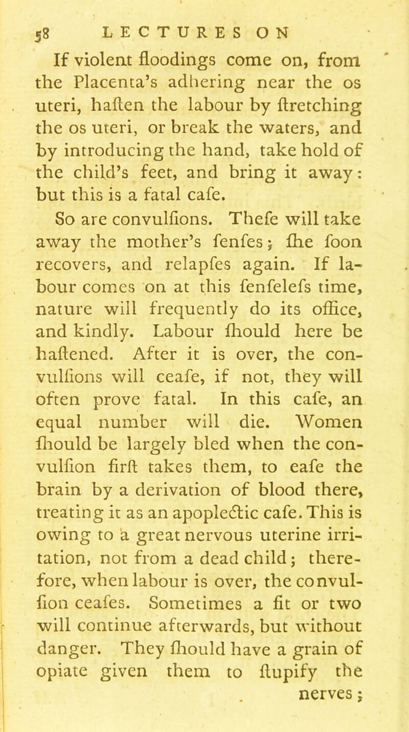 If violent floodings come on, from the Placenta’s adhering near the os uteri, haften the labour by ftretching the os uteri, or break the waters, and by introducing the hand, take hold of the child’s feet, and bring it away: but this is a fatal cafe. So are convulflons. Thefe will take away the mother’s fenfes ; £he foon recovers, and relapfes again. If la- bour comes on at this fenfelefs time, nature will frequently do its office, and kindly. Labour fhould here be haliened. After it is over, the con- vullions will ceafe, if not, they will often prove fatal. In this cafe, an equal number will die. Women fhould be largely bled when the con- vulfion firft takes them, to eafe the brain by a derivation of blood there, treating it as an apopledfic cafe. This is owing to a great nervous uterine irri- tation, not from a dead child; there- fore, when labour is over, the convul- fion ceafes. Sometimes a fit or two will continue afterwards, but without danger. They fhould have a grain of opiate given them to ftupify the nerves;