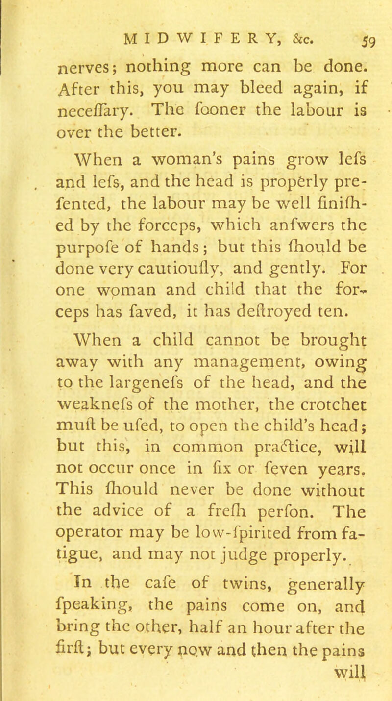 nerves; nothing more can be done. After this, you may bleed again, if necefiary. The fooner the labour is over the better. When a woman’s pains grow lefs and lefs, and the head is properly pre- fented, the labour may be well finifh- ed by the forceps, which anfwers the purpofe of hands; but this fhould be done very cautioufly, and gently. For one woman and child that the for** ceps has faved, it has dedroyed ten. When a child cannot be brought away with any management, owing to the largenefs of the head, and the weaknefs of the mother, the crotchet mull be ufed, to open the child’s head; but this, in common practice, will not occur once in fix or feven years. This fhould never be done without the advice of a frefh perfon. The operator may be low-fpirited from fa- tigue, and may not judge properly. In the cafe of twins, generally fpeaking, the pains come on, and bring the other, half an hour after the fil'd; but every now and then the pains will