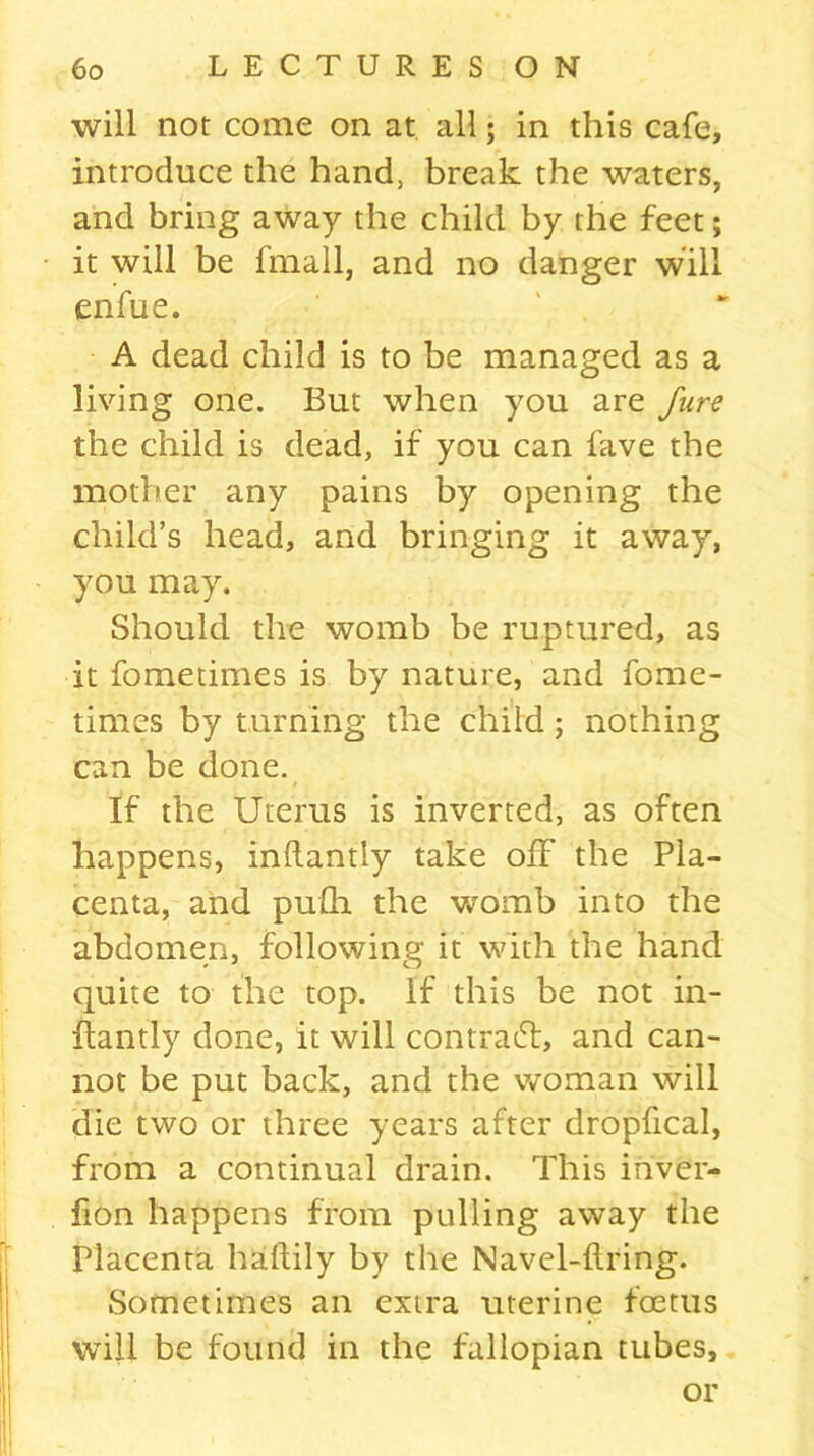 will not come on at all; in this cafe, introduce the hand, break the waters, and bring away the child by the feet; it will be fmall, and no danger will enfue. A dead child is to be managed as a living one. But when you are Jure the child is dead, if you can fave the mother any pains by opening the child’s head, and bringing it away, you may. Should the womb be ruptured, as it fometimes is by nature, and fome- times by turning the child; nothing can be done. » If the Uterus is inverted, as often happens, inllantly take off the Pla- centa, and pufh the womb into the abdomen, following it with the hand quite to the top. if this be not in- llantly done, it will contra61, and can- not be put back, and the woman will die two or three years after dropfical, from a continual drain. This inver- fion happens from pulling away the Placenta hallily by the Navel-dring. Sometimes an extra uterine foetus will be found in the fallopian tubes, or