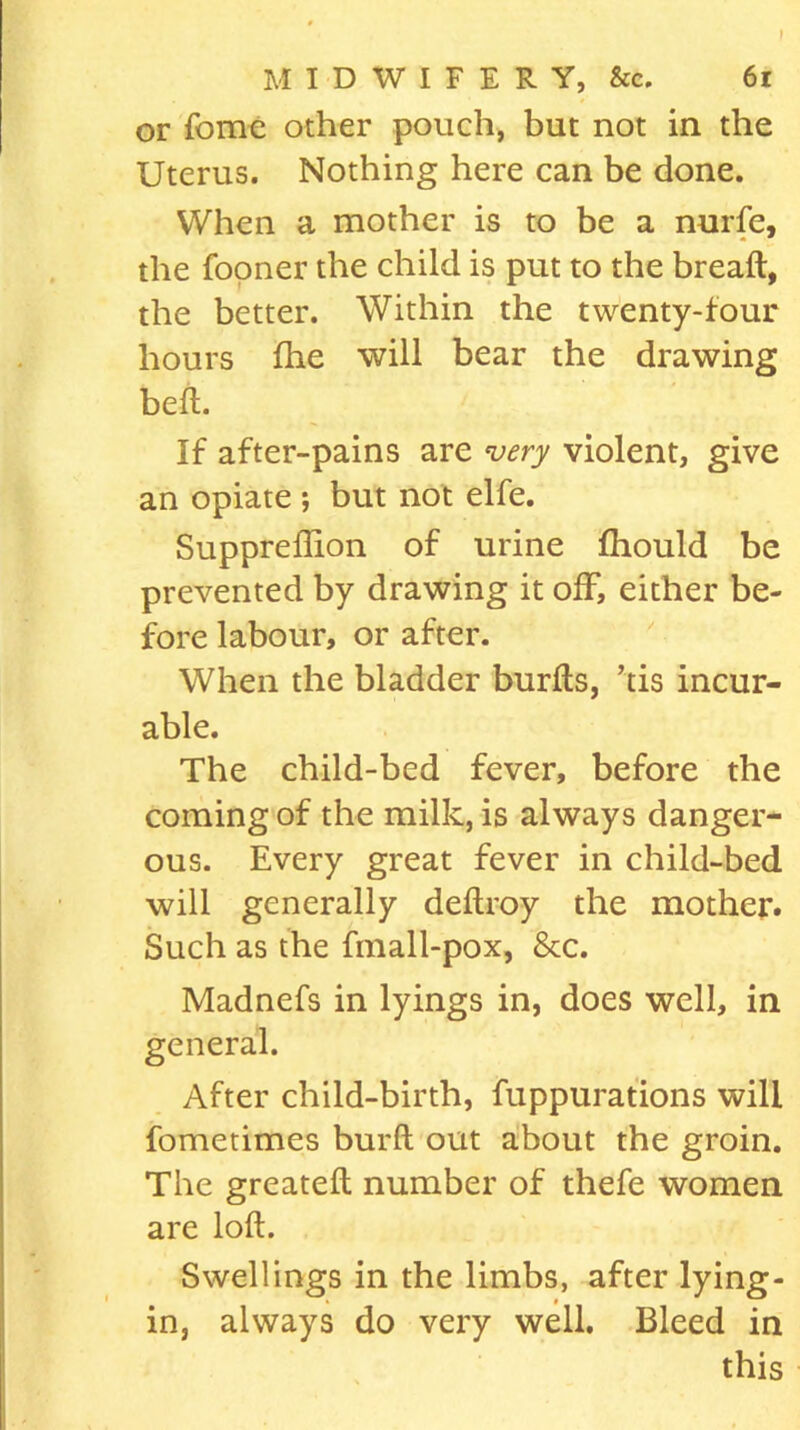 or forne other pouch, but not in the Uterus. Nothing here can be done. When a mother is to be a nurfe, the (boner the child is put to the bread:, the better. Within the twenty-four hours ihe will bear the drawing bell. If after-pains are very violent, give an opiate ; but not elfe. Suppreffion of urine fhould be prevented by drawing it off, either be- fore labour, or after. When the bladder burfts, ’tis incur- able. The child-bed fever, before the coining of the milk, is always danger- ous. Every great fever in child-bed will generally deftroy the mother. Such as the fmall-pox, 8tc. Madnefs in lyings in, does well, in general. After child-birth, fuppurations will fometimes burft out about the groin. The greateft number of thefe women are loft. Swellings in the limbs, after lying- in, always do very well. Bleed in this