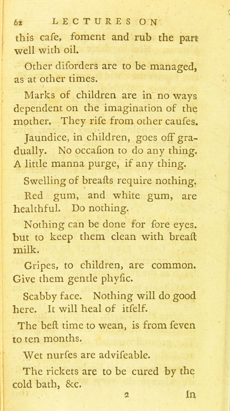 this cafe, foment and rub the part well with oil. Other diforders are to be managed, as at other times. • i Marks of children are in no ways dependent, on the imagination of the mother. They rife from other caufes. Jaundice, in children, goes off gra- dually. No occafion to do any thing. A little manna purge, if any thing. Swelling of breads require nothing. Fved gum, and white gum, are healthful. Do nothing. Nothing can be done for fore eyes, but to keep them clean with bread milk. Gripes, to children, are common. Give them gentle phydc. Scabby face. Nothing will do good here. It will heal of itfelf. The bed time to wean, is from feven to ten months. Wet nurfes are advifeable. The rickets are to be cured by the cold bath, 8cc.
