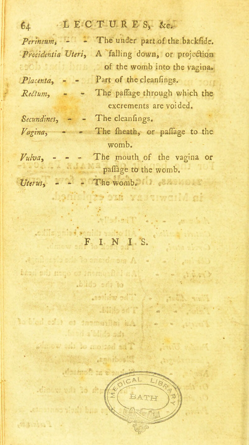 Perineum, - - The under part of the backflde. v * Procidentia Uteri, A falling down, or projection of the womb into the vagina. Placenta, - - Part of the cleanfings. Reftum, - - The paflage through which the excrements are voided. Secundinesy - - The cleanfings. Vagina, - - The fheath, or paflage to the womb. Vulvay - - - The mouth of the vagina or paflage to the womb. Uterus, - - - The womb. FINIS.