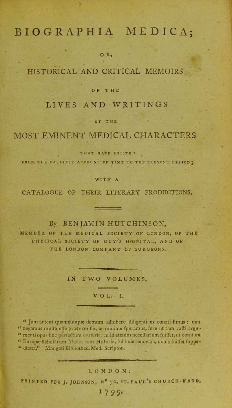 BIOGRAPHIA MEDICA; O R, HISTORICAL AND CRITICAL MEMOIRS OP THE LIVES AND WRITINGS or THE MOST EMINENT MEDICAL CHARACTERS THAT HAVE EXISTED i FROM THE EARLIEST ACCOUNT OF TIME TO THE PRESENT PERIOD} WITH A CATALOGUE OF THEIR LITERARY PRODUCTIONS. By BENJAMIN HUTCHINSON, MEMBER. OF THE MEDICAL SOCIETY OF LONDON, OF THB PHYSICAL SOCIETY OF GUy's HOSPITAL, AND OF THE LONDON COMPANY OF SURGEONS. IN TWO VOLUMES. VOL. I.  Jam autem quamcunque demum adhibere diligentiam conati fimus; non  negamus multa elfe prxtcrmiHa, ac minime fperamus, fore ut cam vafti argu- 44 mentiopus hoc perfettum evaferit: in idetenim neceirarium fuiHet,ut omnium  Europae Scholarum Modicarum Hiftoria, fubinderenovata, nobis fuilfet fuppe- 44 ditata. Mangcti Bibhothec. Med. Scriptor. LONDON: PRINTED FOR J. JOHNSON, N° 72, ST. PAUL'S CHVRCH-VARD.