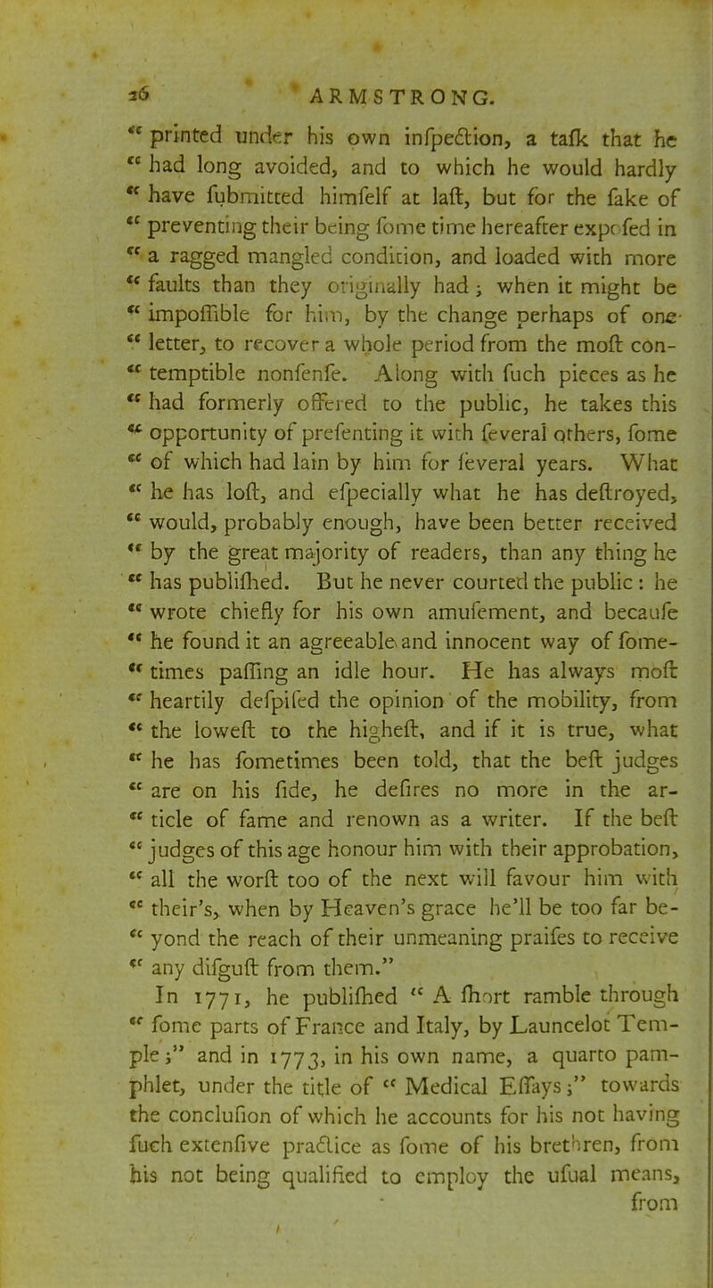 * printed under his own infpe&ion, a tafk that he cc had long avoided, and to which he would hardly  have fubmitted himfelf at laft, but for the fake of <c preventing their being fome time hereafter expc fed in cc a ragged mangled condition, and loaded with more ¥ faults than they originally had -t when it might be <£ impoffible for him, by the change perhaps of one-  letter, to recover a whole period from the moft con-  temptible nonfenfe. Along with fuch pieces as he <c had formerly offered to the public, he takes this a opportunity of prefenting it with feverai others, fome  of which had lain by him for feverai years. What *c he has loft, and efpecially what he has deftroyed,  would, probably enough, have been better received  by the great majority of readers, than any thing he  has publifhed. But he never courted the public : he  wrote chiefly for his own amufement, and becaufe  he found it an agreeable* and innocent way of fome- u times pafling an idle hour. He has always moft <f heartily defpifed the opinion of the mobility, from *« the loweft to the higheft, and if it is true, what  he has fometimes been told, that the beft judges *£ are on his fide, he defires no more in the ar-  tide of fame and renown as a writer. If the beft *{ judges of this age honour him with their approbation,  all the worft too of the next will favour him with ,c their's> when by Heaven's grace he'll be too far be- *c yond the reach of their unmeaning praifes to receive ct any difguft from them. In 1771, he publifhed  A fhort ramble through fC fome parts of France and Italy, by Launcelot Tem- ple j and in 1773, m n^s own name, a quarto pam- phlet, under the title of cf Medical EfTays  towards the conclufion of which he accounts for his not having fuch extenfive praclice as fome of his brethren, from his not being qualified to employ the ufual meansa from