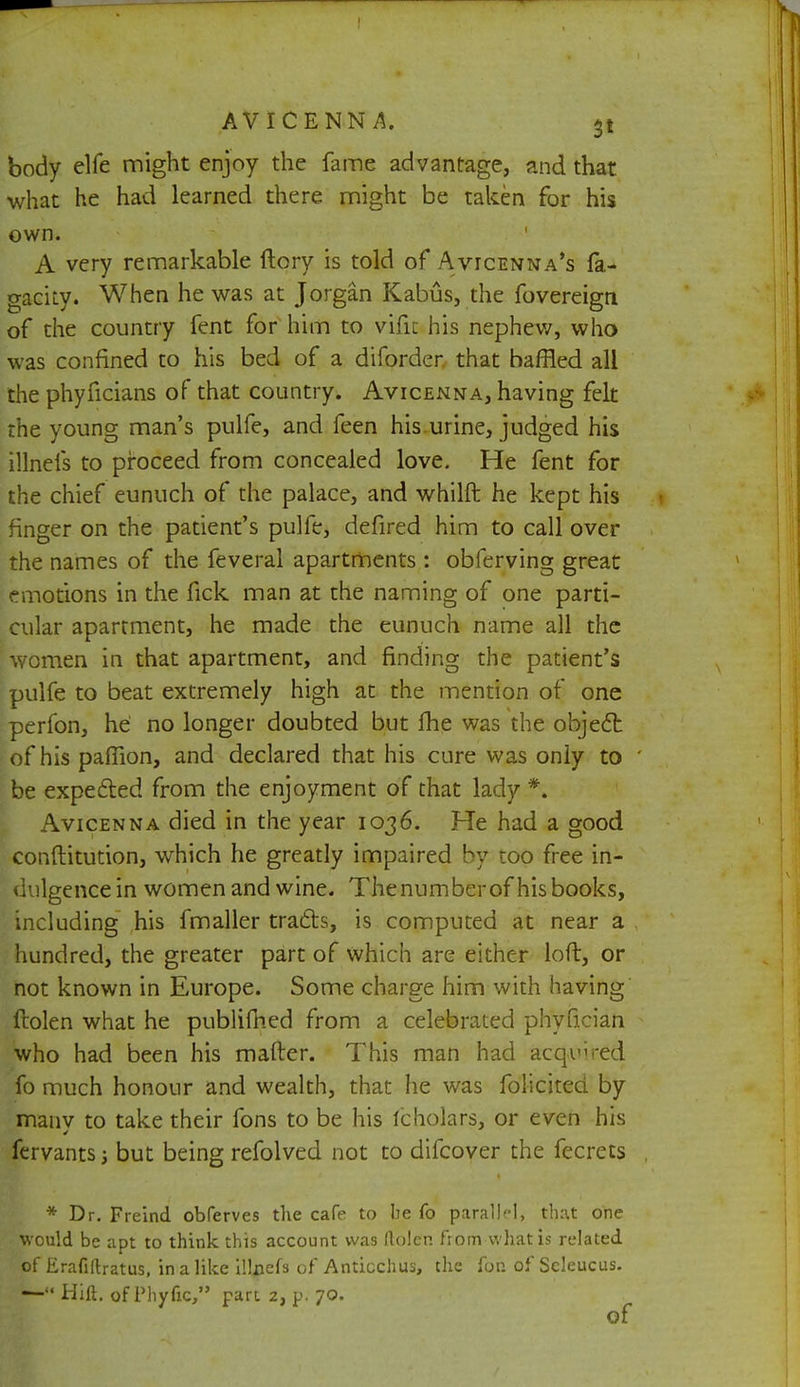 body elfe might enjoy the fame advantage, and that what he had learned there might be taken for his own. A very remarkable ftory is told of Avicenna's fa- gaciLy. When he was at Jorgan Kabus, the fovereign of the country fent for him to vific his nephew, who was confined to his bed of a diforder that baffled all the phyficians of that country. Avicenna, having felt the young man's pulfe, and feen his urine, judged his illnefs to proceed from concealed love. He fent for the chief eunuch of the palace, and whilft he kept his finger on the patient's pulfe, defired him to call over the names of the feveral apartments : obferving great emotions in the fick man at the naming of one parti- cular apartment, he made the eunuch name all the women in that apartment, and finding the patient's pulfe to beat extremely high at the mention of one perfon, he no longer doubted but fhe was the object of his paffion, and declared that his cure was only to be expected from the enjoyment of that lady *. Avicenna died in the year 1036. He had a good constitution, which he greatly impaired by too free in- dulgence in women and wine. Thenumberof his books, including his fmaller tracts, is computed at near a hundred, the greater part of which are either loft, or not known in Europe. Some charge him with having ftolen what he publifhed from a celebrated phyfician who had been his matter. This man had acquired fo much honour and wealth, that he was folicited by many to take their fons to be his Icholars, or even his fervants but being refolved not to difcover the fecrets * Dr. Freind obferves the cafe to be fo parallel, that one would be apt to think this account wa9 Rolen from what is related of Erafiftratus, in a like illnefs of Anticchus, the for. of Seleucus. — Hift. of Phyfic, part 2, p. 70.