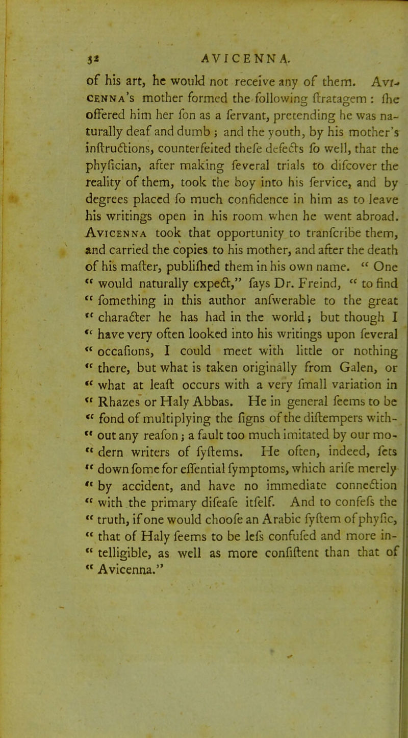 of his art, he would not receive any of them. Avt- cenna's mother formed the following ftratagem : fhe offered him her fon as a fervant, pretending he was na- turally deaf and dumb ; and the youth, by his mother's inftructions, counterfeited thefe defects fo well, that the phyfician, after making fevcral trials to difcover the reality of them, took the boy into his fervice, and by degrees placed fo much confidence in him as to leave his writings open in his room when he went abroad. Avicenna took that opportunity to tranferibe them, and carried the copies to his mother, and after the death of his mafter, publilhed them in his own name.  One  would naturally expect, fays Dr. Freind,  to find  fomething in this author anfwerable to the great <f character he has had in the world; but though I c< have very often looked into his writings upon feveral  occafions, I could meet with little or nothing <£ there, but what is taken originally from Galen, or *' what at leaft occurs with a very fmall variation in u Rhazes or Haly Abbas. He in general feems to be <c fond of multiplying the figns of the diftempers with-  out any reafon j a fault too much imitated by our mo- ,c dern writers of fyftems. He often, indeed, fcts  down fome for eflential fymptoms, which arife merely  by accident, and have no immediate connection  with the primary difeafe itfelf. And to confefs the  truth, if one would choofe an xA.rabic fyftem of phyfic,  that of Haly feems to be lefs confufed and more in-  telligible, as well as more confident than that of  Avicenna.''