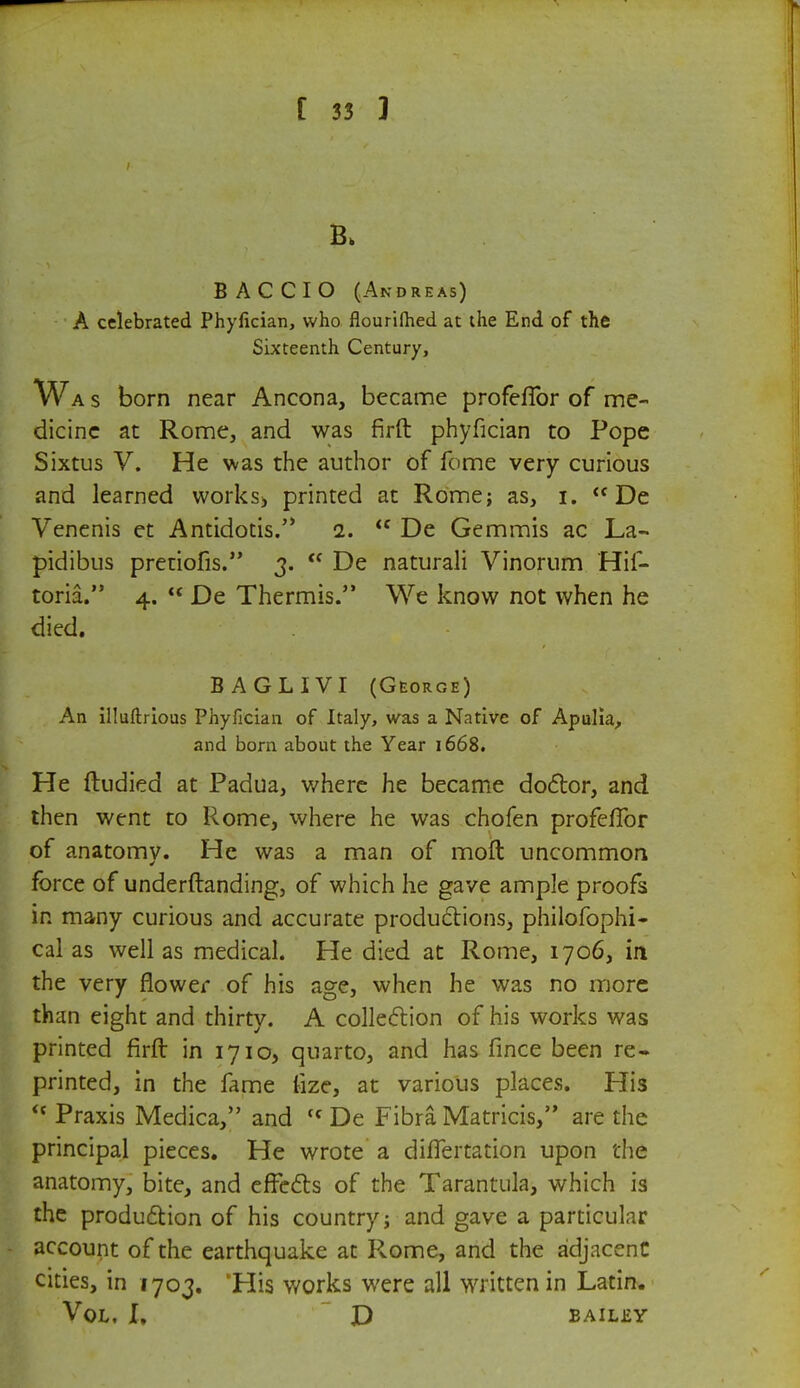 B AC CIO (Andreas) A celebrated Phyfician, who flourilhed at the End of the Sixteenth Century, Wa s born near Ancona, became profeffor of me- dicine at Rome, and was firft phyfician to Pope Sixtus V. He was the author of feme very curious and learned works, printed at Rome; as, i. <f De Venenis et Antidotis. 2.  De Gemmis ac La- pidibus pretiofis. 3.  De naturali Vinorum Hif- toria. 4.  De Thermis. We know not when he died. BAGLIVI (George) An illuftrious Phyfician of Italy, was a Native of Apulia, and born about the Year 1668. He ftudied at Padua, where he became doctor, and then went to Pvome, where he was chofen profeffor of anatomy. He was a man of moft uncommon force of underftanding, of which he gave ample proofs in many curious and accurate productions, philofophi- cal as well as medical. He died at Rome, 1706, in the very flower of his age, when he was no more than eight and thirty. A collection of his works was printed firft in 1710, quarto, and has fince been re- printed, in the lame fize, at various places. His <s Praxis Medica, and {c De Fibra Matricis, are the principal pieces. He wrote a differtation upon the anatomy, bite, and effects of the Tarantula, which is the production of his country; and gave a particular account of the earthquake at Rome, and the adjacent cities, in 1703. 'His works were all written in Latin. Vol, I. D bailey