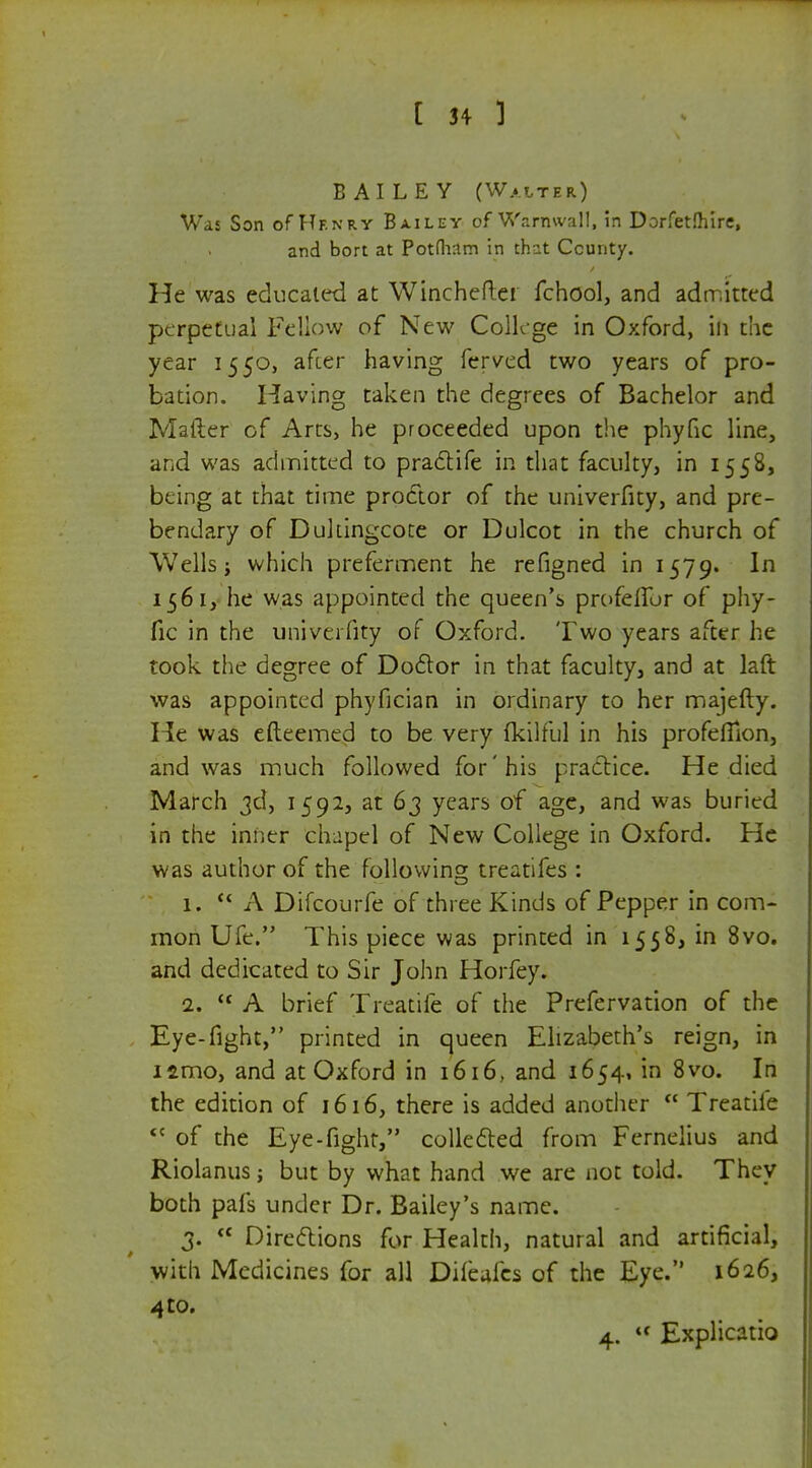 BAILEY (Walter) Was Son of Henry Bailey of Warmvall, in Dorfetfhire, and bort at Potfham in that County. He was educated at Winchefter fchool, and admitted perpetual Fellow of New College in Oxford, in the year 1550, after having ferved two years of pro- bation. Having taken the degrees of Bachelor and Mailer of Arcs, he proceeded upon the phyfic line, and was admitted to practife in that faculty, in 1558, being at that time proctor of the univerfity, and pre- bendary of Dukingcote or Dulcot in the church of Wells j which preferment he refigned in 1579. In 156 1, he was appointed the queen's profefibr of phy- fic in the univerfity of Oxford. Two years after he took the degree of Doctor in that faculty, and at laft was appointed phyfician in ordinary to her majefty. He was efteemed to be very fkilful in his profeflion, and was much followed for'his practice. He died March 3d, 1592, at 63 years of age, and was buried in the inner chapel of New College in Oxford. He was author of the following treatifes : 1. A Difcourfe of three Kinds of Pepper in com- mon Ufe. This piece was printed in 1558, in 8vo. and dedicated to Sir John Horfey. 2.  A brief Treadle of the Prefervation of the Eye-fight, printed in queen Elizabeth's reign, in iamo, and at Oxford in 1616, and 1654, in 8vo. In the edition of 1616, there is added another  Treatile <c of the Eye-fight, collected from Fernelius and Riolanus; but by what hand we are not told. They both pafs under Dr. Bailey's name. 3. f< Directions for Health, natural and artificial, with Medicines for all Difeales of the Eye. 1626, 4 to. 4.  Explicatio