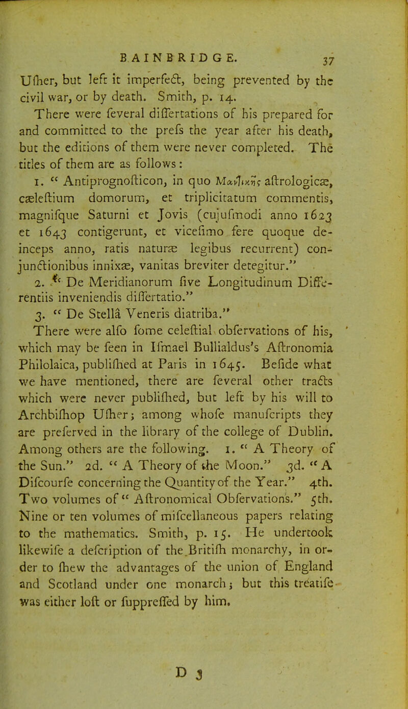 Ufher, but left it imperfect, being prevented by the civil war, or by death. Smith, p. 14. There were feveral differtations of his prepared for and committed to the prefs the year after his death, but the editions of them were never completed. The titles of them are as follows: 1.  Antiprognofticon, in quo Ma*7»x5j? aftrologicse, casleftium domorum, et triplicitatum commentis, magnifque Saturni et Jovis (cujufmodi anno 1623 et 1643 contigerunt, et vicefimo fere quoque de- inceps anno, ratis nature legibus recurrent) con- junctionibus innixas, vanitas breviter detegitur. 2. *c De Meridianorum five Longitudinum Diffe- rentiis inveniendis difTertatio. 3.  De Stella Veneris diatriba. There were alfo fome celeftial obfervations of his, ' which may be feen in Ifmael Bullialdus's Aftronomia Philolaica, publiflied at Paris in 1645. Be fide what we have mentioned, there are feveral other tracts which were never publiflied, but left by his will to Archbifhop U flier; among whofe manufcripts they are preferved in the library of the college of Dublin. Among others are the following. 1. cc A Theory of the Sun. 2d.  A Theory of die Moon. 3d. <e A Difcourfe concerning the Quantity of the Year. 4th. Two volumes of Aftronomical Obfervations. 5th. Nine or ten volumes of mifcellaneous papers relating to the mathematics. Smith, p. 15. He undertook likewife a defcription of the.Britifh monarchy, in or- der to mew the advantages of the union of England and Scotland under one monarch j but this treatife was either loft or fuppreflfed by him. D 3