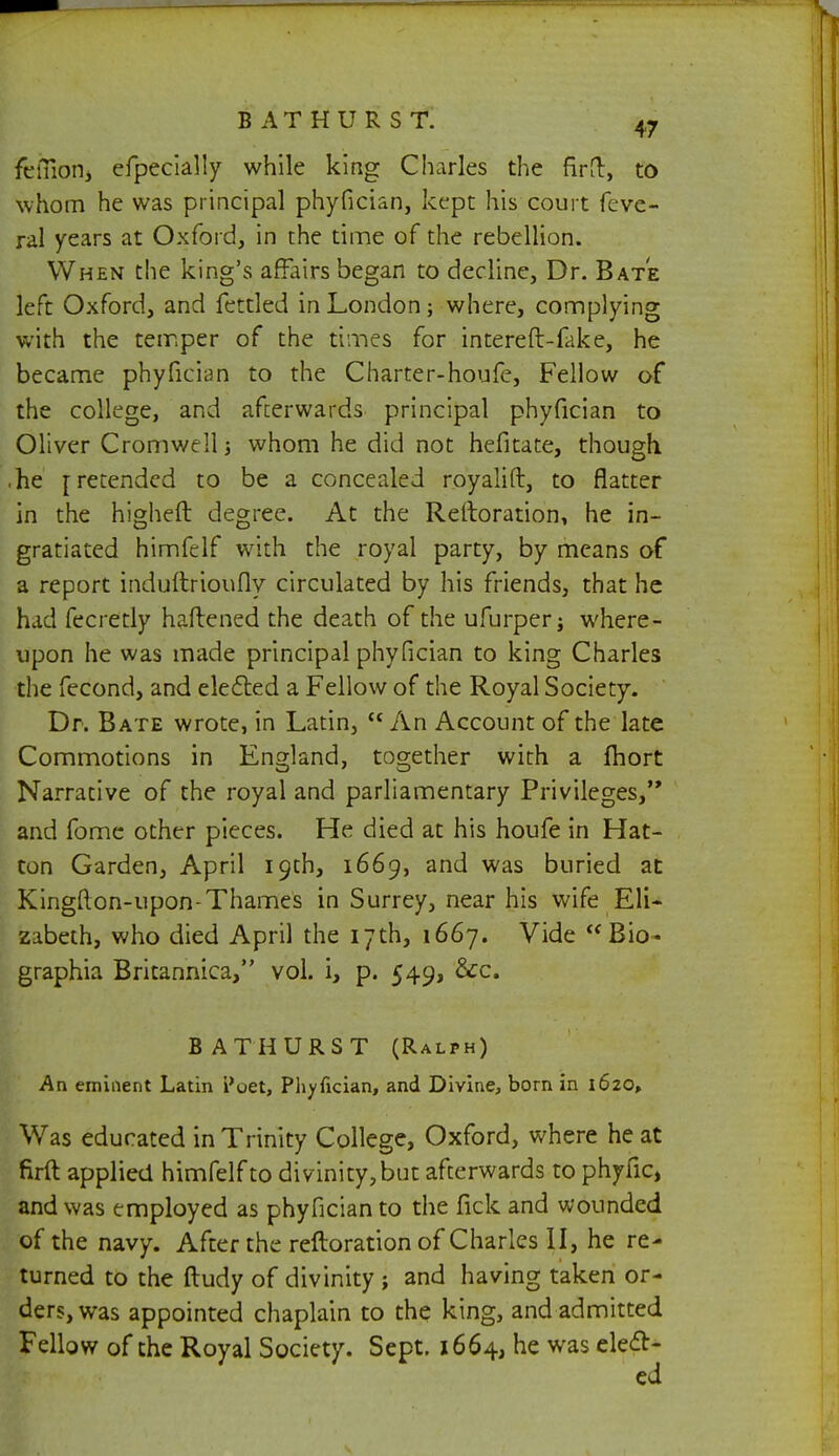 fefliOHi efpecially while king Charles the firfl:, to whom he was principal phyfician, kept his court feve- ral years at Oxford, in the time of the rebellion. When the king's affairs began to decline, Dr. Bate left Oxford, and fettled in London; where, complying with the temper of the times for intereft-fake, he became phyfician to the Charter-houfe, Fellow of the college, and afterwards principal phyfician to Oliver Cromwell; whom he did not hefitate, though .he [retended to be a concealed royalift, to flatter in the higheft degree. At the Reltoration, he in- gratiated himfelf with the royal party, by means of a report induftrioufly circulated by his friends, that he had fecretly haftened the death of the ufurper; where- upon he was made principal phyfician to king Charles the fecond, and elected a Fellow of the Royal Society. Dr. Bate wrote, in Latin, An Account of the late Commotions in England, together with a fhort Narrative of the royal and parliamentary Privileges, and fome other pieces. He died at his houfe in Hat- ton Garden, April 19th, 1669, and was buried at Kingfton-upon-Thames in Surrey, near his wife Eli- zabeth, who died April the 17th, 1667. Vide  Bio- graphia Britannica, vol. i, p. 549, &c. BATHURST (Ralph) An eminent Latin i'oet, Phyfician, and Divine, born in 1620, Was educated in Trinity College, Oxford, where he at firft applied himfelf to divinity, but afterwards to phytic, and was employed as phyfician to the fick and wounded of the navy. After the refloration of Charles II, he re- turned to the ftudy of divinity ; and having taken or- ders, was appointed chaplain to the king, and admitted Fellow of the Royal Society. Sept. 1664, he was elect-