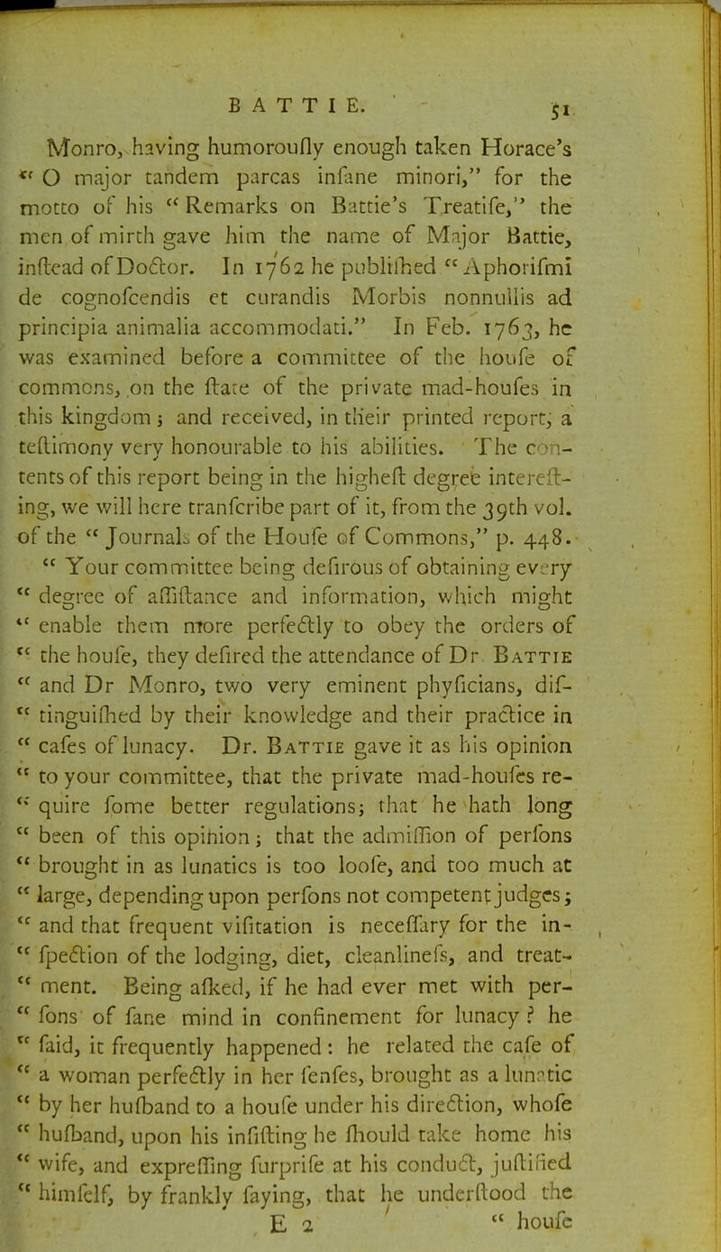 Monro, having humoroufly enough taken Horace's <f O major tandem parcas infane minori, for the motto of his  Remarks on Battie's Treatife, the men of mirth gave him the name of Major Battle, inftead of Doctor. In 1762 he published  Aphorifmi de cognofcendis et curandis Morbis nonntillis ad principia animalia accommodati. In Feb. 1763, he was examined before a committee of the houfe of commons, on the ftate of the private mad-houfes in this kingdom j and received, in their printed report, a teftimonv verv honourable to his abilities. The con- tents of this report being in the higheft degree intereft- ing, we will here tranfcribe part of it, from the 39th vol. of the  JournaL of the Houfe of Commons, p. 448.  Your committee being defirous of obtaining every  decree of affiftance and information, which might O J O 4< enable them more perfectly to obey the orders of tc the houfe, they defired the attendance of Dr Battie  and Dr Monro, two very eminent phyficians, dif- tc tinguifhed by their knowledge and their practice in  cafes of lunacy. Dr. Battie gave it as his opinion  to your committee, that the private mad-houfes re- <; quire fome better regulations; that he hath long  been of this opinion; that the admiffion of perfons <c brought in as lunatics is too loofe, and too much at  large, depending upon perfons not competent judges; <c and that frequent vifitation is neceffary for the in- tc fpection of the lodging, diet, cleanlinefs, and treat- ct ment. Being afked, if he had ever met with per- <c fons of fane mind in confinement for lunacy? he u faid, it frequently happened : he related the cafe of ff a woman perfectly in her fenfes, brought as a lunatic <{ by her huhband to a houfe under his direction, whofe  hufband, upon his infilling he mould take home his  wife, and exprefllng furprife at his conduct, juftined  himfclf, by frankly faying, that he undcrftood the E 2  houfe