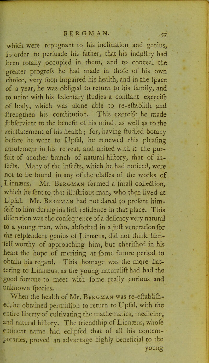 which were repugnant to his inclination and genius, an order to perfuade his father, that his induftry had been totally occupied in them, and to conceal the greater progrefs he tiad made in thofe of his own choice, very foon impaired his health, and in the fpace of a year, he was obliged to return to his family, and to unite with his fedentary (ludies a conftant ej?ercife of body, which was alone able to re-eftablifh and flreno-then his conftitution. This exercifc he made jlibfervient to the benefit of his mind, as well as to the reinftatement of his health ; for, having ftudied botany before he went to Upfal, he renewed this pleafing amufemcnt in his retreat, and united with it the pur- fuit of another branch of natural hiftory, that of in- fects. Many of the infects, which he had noticed, were not to be found in any of the claries of the works of ■ Linnasus, Mr. Bergman formed a fmall collection, which Jie fent to that illuftrjous man, who then lived at Upfal. Mr. Bergman had not dared $o prefent hjm- felf to him during his firft refidence in that place. This difcretion was the confequence of a delicacy very natural to a young man, who, abforbed in a juft veneration for the refplendent genius of Linnaeus, did not think him- felf worthy of approaching him, but cherifhed in his heart the hope of meriting at fome future period to obtain his regard. This homage was the more flat- tering to Linnasus, as the young naturalift had had the good fortune to meet with fome really curious and unknown fpecies. When the health of Mr, Bergman was re-eftablifh- ed, he obtained permifTion to return to Upfal, with the entire liberty of cultivating the mathematics, medicine^ and natural hiftory. The fiiendfhip of Linnseus, whofe eminent name had eclipfed that of all his contem- poraries, proved an advantage highly beneficial to the young