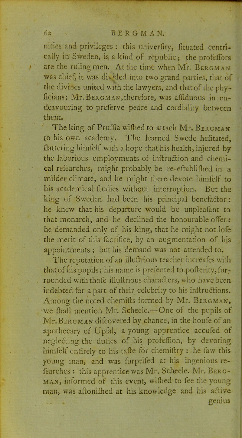 nities and privileges: this univerfity, fituated ccntri- cally in Sweden, is, a kind of republic j the profcfibrs are the ruling men. At the time when Mr. Bergman was chief, it was divided into two grand parties, that of the divines united with the lawyers, and that of the phy- ficians: Mr. Bergman,therefore, was afllduous in en- deavouring to preferve peace and cordiality between them. The king of Pruffia wifhed to attach Mr. Bergma n to his own academy. The learned Swede hefitated, flattering himfelf with ahope that his health, injured by the laborious employments of inftruction and chemi- cal refearehes, might probably be re-eftablifhed in a milder climate, and he might there devote himfelf to his academical ftudics without interruption. But the king of Sweden had been his principal benefaclor: he knew that his departure would be unpleafant to that monarch, and he declined the honourable offer: he demanded only of his king, that he might not lofe the merit of this facrifice, by an augmentation of his appointments ; but his demand was not attended to. The reputation of an illuftrious teacher increafes with that of his pupils; his name is prefented to .poller ity, fur- rounded withthofe illuftrious characters, who5 have been indebted for apart of their celebrity to his inftructions. Among the noted chemifts formed by Mr. Bergman, we (hall mention Mr. Scheele.—One of the pupils of Mr. Bergman difcovered by chance, in the houfe of an apothecary of Upfal, a young apprentice accufed of neglecting the duties of his profefTion, by devoting himfelf entirely to his tafte for chemiftry : he faw this young man, and was furprifed at his ingenious re- fearehes ; this apprentice was Mr. Scheele. Mr. Berg- man, informed of this event, wifhed to fee the young man, was aftonilhed at his knowledge and his active genius